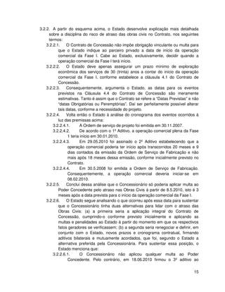 3.2.2. A partir do esquema acima, o Estado desenvolve explicação mais detalhada
     sobre a disciplina do risco de atraso das obras civis no Contrato, nos seguintes
     termos:
    3.2.2.1.    O Contrato de Concessão não impõe obrigação vinculante ou multa para
           que o Estado indique ao parceiro privado a data de início da operação
           comercial da Fase I. Cabe ao Estado, exclusivamente, decidir quando a
           operação comercial da Fase I terá início.
    3.2.2.2.    O Estado deve apenas assegurar um prazo mínimo de exploração
           econômica dos serviços de 30 (trinta) anos a contar do início da operação
           comercial da Fase I, conforme estabelece a cláusula 4.1 do Contrato de
           Concessão.
    3.2.2.3.    Consequentemente, argumenta o Estado, as datas para os eventos
           previstos na Cláusula 4.4 do Contrato de Concessão são meramente
           estimativas. Tanto é assim que o Contrato se refere a “Datas Previstas” e não
           “datas Obrigatórias ou Peremptórias”. Daí ser perfeitamente possível alterar
           tais datas, conforme a necessidade do projeto.
    3.2.2.4.    Volta então o Estado à análise do cronograma dos eventos ocorridos à
           luz das premissas acima:
        3.2.2.4.1.       A Ordem de serviço de projeto foi emitida em 30.11.2007.
        3.2.2.4.2.       De acordo com o 1º Aditivo, a operação comercial plena da Fase
                 1 teria início em 30.01.2010.
        3.2.2.4.3.       Em 29.05.2010 foi assinado o 2º Aditivo estabelecendo que a
                 operação comercial poderia ter início após transcorridos 20 meses e 9
                 dias contados da emissão da Ordem de Serviço de Fabricação e não
                 mais após 18 meses dessa emissão, conforme inicialmente previsto no
                 Contrato.
        3.2.2.4.4.       Em 30.5.2008 foi emitida a Ordem de Serviço de Fabricação.
                 Consequentemente, a operação comercial deveria iniciar-se em
                 08.02.2010.
    3.2.2.5.    Conclui dessa análise que o Concessionário só poderia aplicar multa ao
           Poder Concedente pelo atraso nas Obras Civis à partir de 8.5.2010, isto é 3
           meses após a data prevista para o início da operação comercial da Fase I.
    3.2.2.6.    O Estado segue analisando o que ocorreu após essa data para sustentar
           que o Concessionário tinha duas alternativas para lidar com o atraso das
           Obras Civis: (a) a primeira seria a aplicação integral do Contrato de
           Concessão, cumprindo-o conforme previsto inicialmente e aplicando as
           multas e penalidades ao Estado à partir do momento em que os respectivos
           fatos geradores se verificassem; (b) a segunda seria renegociar e definir, em
           conjunto com o Estado, novos prazos e cronograma contratual, firmando
           aditivos bilaterais e mutuamente acordados, que foi, segundo o Estado a
           alternativa preferida pela Concessionária. Para sustentar essa posição, o
           Estado menciona que:
        3.2.2.6.1.       O Concessionário não aplicou qualquer multa ao Poder
                 Concedente. Pelo contrário, em 18.06.2010 firmou o 3º aditivo ao


                                                                                     15
 