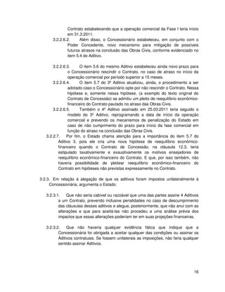 Contrato estabelecendo que a operação comercial da Fase I teria início
              em 31.3.2011.
      3.2.2.6.2.     Além disso, o Concessionário estabeleceu, em conjunto com o
              Poder Concedente, novo mecanismo para mitigação de possíveis
              futuros atrasos na conclusão das Obras Civis, conforme evidenciado no
              item 5.4 do Aditivo.

       3.2.2.6.3.      O item 5.6 do mesmo Aditivo estabeleceu ainda novo prazo para
                o Concessionário rescindir o Contrato, no caso de atraso no início da
                operação comercial por período superior a 15 meses.
       3.2.2.6.4.      O item 5.7 do 3º Aditivo atualizou, ainda, o procedimento a ser
                adotado caso o Concessionário opte por não rescindir o Contrato. Nessa
                hipótese e, somente nessa hipótese, (a exemplo do texto original do
                Contrato de Concessão) se admitiu um pleito de reequilíbrio econômico-
                financeiro do Contrato pautado no atraso das Obras Civis.
       3.2.2.6.5.      Também o 4º Aditivo assinado em 25.03.2011 teria seguido o
                modelo do 3º Aditivo, reprogramando a data de início da operação
                comercial e prevendo os mecanismos de penalização do Estado em
                caso de não cumprimento do prazo para início da fase comercial em
                função do atraso na conclusão das Obras Civis.
   3.2.2.7.    Por fim, o Estado chama atenção para a importância do item 5.7 do
          Aditivo 3, pois ele cria uma nova hipótese de reequilíbrio econômico-
          financeiro quando o Contrato de Concessão, na cláusula 12.3, teria
          estipulado taxativamente e exaustivamente os motivos ensejadores de
          reequilíbrio econômico-financeiro do Contrato. E que, por isso também, não
          haveria possibilidade de pleitear reequilíbrio econômico-financeiro do
          Contrato em hipóteses não previstas expressamente no Contrato.

3.2.3. Em relação à alegação de que os aditivos foram impostos unilateralmente à
     Concessionária, argumenta o Estado:

   3.2.3.1.    Que não seria cabível ou razoável que uma das partes assine 4 Aditivos
          a um Contrato, prevendo inclusive penalidades no caso de descumprimento
          das cláusulas desses aditivos e alegue, posteriormente, que não anui com as
          alterações e que para aceitá-las não procedeu a uma análise prévia dos
          impactos que essas alterações poderiam ter em suas projeções financeiras.

   3.2.3.2.    Que não haveria qualquer evidência fática que indique que a
          Concessionária foi obrigada a aceitar qualquer das condições ou assinar os
          Aditivos contratuais. Se fossem unilaterais as imposições, não faria qualquer
          sentido assinar Aditivos.




                                                                                    16
 