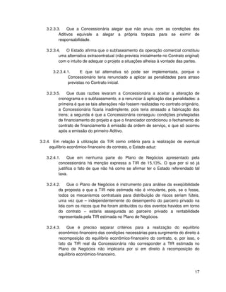 3.2.3.3.    Que a Concessionária alegar que não anuiu com as condições dos
          Aditivos equivale a alegar a própria torpeza para se eximir de
          responsabilidade.

   3.2.3.4.  O Estado afirma que o subfaseamento da operação comercial constituiu
          uma alternativa extracontratual (não prevista inicialmente no Contrato original)
          com o intuito de adequar o projeto a situações alheias à vontade das partes.

      3.2.3.4.1.     E que tal alternativa só pode ser implementada, porque o
              Concessionário teria renunciado a aplicar as penalidades para atraso
              previstas no Contrato inicial.

   3.2.3.5.    Que duas razões levaram a Concessionária a aceitar a alteração de
          cronograma e o subfaseamento, e a renunciar à aplicação das penalidades: a
          primeira é que se tais alterações não fossem realizadas no contrato originário,
          a Concessionária ficaria inadimplente, pois teria atrasado a fabricação dos
          trens; a segunda é que a Concessionária conseguiu condições privilegiadas
          de financiamento do projeto e que o financiador condicionou o fechamento do
          contrato de financiamento à emissão da ordem de serviço, o que só ocorreu
          após a emissão do primeiro Aditivo.

3.2.4. Em relação à utilização da TIR como critério para a realização de eventual
     equilíbrio econômico-financeiro do contrato, o Estado aduz:

   3.2.4.1.     Que em nenhuma parte do Plano de Negócios apresentado pela
          concessionária há menção expressa a TIR de 15,13%. O que por si só já
          justifica o fato de que não há como se afirmar ter o Estado referendado tal
          taxa.

   3.2.4.2.    Que o Plano de Negócios é instrumento para análise da exeqüibilidade
          da proposta e que a TIR nele estimada não é vinculante, pois, se o fosse,
          todos os mecanismos contratuais para distribuição de riscos seriam fúteis,
          uma vez que – independentemente do desempenho do parceiro privado na
          lida com os riscos que lhe foram atribuídos ou dos eventos havidos em torno
          do contrato – estaria assegurada ao parceiro privado a rentabilidade
          representada pela TIR estimada no Plano de Negócios.

   3.2.4.3.    Que é preciso separar critérios para a realização do equilíbrio
          econômico-financeiro das condições necessárias para surgimento do direito à
          recomposição do equilíbrio econômico-financeiro do contrato, e, por isso, o
          fato da TIR real da Concessionária não corresponder a TIR estimada no
          Plano de Negócios não implicaria por si em direito à recomposição do
          equilíbrio econômico-financeiro.



                                                                                       17
 