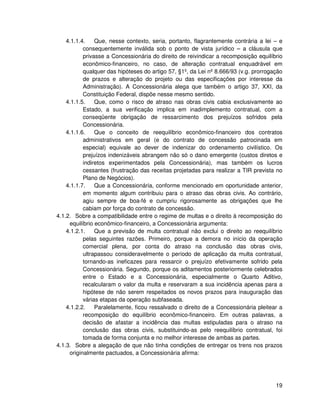 4.1.1.4.    Que, nesse contexto, seria, portanto, flagrantemente contrária a lei – e
           consequentemente inválida sob o ponto de vista jurídico – a cláusula que
           privasse a Concessionária do direito de reivindicar a recomposição equilíbrio
           econômico-financeiro, no caso, de alteração contratual enquadrável em
           qualquer das hipóteses do artigo 57, §1º, da Lei nº 8.666/93 (v.g. prorrogação
           de prazos e alteração do projeto ou das especificações por interesse da
           Administração). A Concessionária alega que também o artigo 37, XXI, da
           Constituição Federal, dispõe nesse mesmo sentido.
    4.1.1.5.    Que, como o risco de atraso nas obras civis cabia exclusivamente ao
           Estado, a sua verificação implica em inadimplemento contratual, com a
           conseqüente obrigação de ressarcimento dos prejuízos sofridos pela
           Concessionária.
    4.1.1.6.    Que o conceito de reequilíbrio econômico-financeiro dos contratos
           administrativos em geral (e do contrato de concessão patrocinada em
           especial) equivale ao dever de indenizar do ordenamento civilístico. Os
           prejuízos indenizáveis abrangem não só o dano emergente (custos diretos e
           indiretos experimentados pela Concessionária), mas também os lucros
           cessantes (frustração das receitas projetadas para realizar a TIR prevista no
           Plano de Negócios).
    4.1.1.7.    Que a Concessionária, conforme mencionado em oportunidade anterior,
           em momento algum contribuiu para o atraso das obras civis. Ao contrário,
           agiu sempre de boa-fé e cumpriu rigorosamente as obrigações que lhe
           cabiam por força do contrato de concessão.
4.1.2. Sobre a compatibilidade entre o regime de multas e o direito à recomposição do
     equilíbrio econômico-financeiro, a Concessionária argumenta:
    4.1.2.1.    Que a previsão de multa contratual não exclui o direito ao reequilíbrio
           pelas seguintes razões. Primeiro, porque a demora no início da operação
           comercial plena, por conta do atraso na conclusão das obras civis,
           ultrapassou consideravelmente o período de aplicação da multa contratual,
           tornando-as ineficazes para ressarcir o prejuízo efetivamente sofrido pela
           Concessionária. Segundo, porque os aditamentos posteriormente celebrados
           entre o Estado e a Concessionária, especialmente o Quarto Aditivo,
           recalcularam o valor da multa e reservaram a sua incidência apenas para a
           hipótese de não serem respeitados os novos prazos para inauguração das
           várias etapas da operação subfaseada.
    4.1.2.2.    Paralelamente, ficou ressalvado o direito de a Concessionária pleitear a
           recomposição do equilíbrio econômico-financeiro. Em outras palavras, a
           decisão de afastar a incidência das multas estipuladas para o atraso na
           conclusão das obras civis, substituindo-as pelo reequilíbrio contratual, foi
           tomada de forma conjunta e no melhor interesse de ambas as partes.
4.1.3. Sobre a alegação de que não tinha condições de entregar os trens nos prazos
     originalmente pactuados, a Concessionária afirma:




                                                                                      19
 