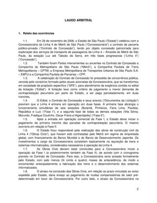 LAUDO ARBITRAL



1. Relato das ocorrências

    1.1.       Em 29 de novembro de 2006, o Estado de São Paulo (“Estado”) celebrou com a
Concessionária da Linha 4 do Metrô de São Paulo (“Concessionária”) o contrato de parceria
público-privada (“Contrato de Concessão”), tendo por objeto concessão patrocinada para
exploração dos serviços de transporte de passageiros da Linha 4 – Amarela do Metrô de São
Paulo, da estação Luz até Taboão da Serra, em três fases progressivas (“Linha 4”)
(“Concessão”).
    1.2.        Também foram Partes intervenientes ou anuentes no Contrato de Concessão a
Companhia do Metropolitano de São Paulo (“Metrô”), a Companhia Paulista de Trens
Metropolitanos – CPTM, a Empresa Metropolitana de Transportes Urbanos de São Paulo S.A.
– EMTU e a Companhia Paulista de Parcerias – CPP.
    1.3.        A celebração do Contrato de Concessão foi precedida de concorrência pública,
vencida pelo consórcio formado pelos atuais acionistas da Concessionária, que se transformou
em sociedade de propósito específico (“SPE”), para atendimento de exigência contida no edital
da licitação (“Edital”). A licitação teve como critério de julgamento a menor demanda de
contraprestação pecuniária por parte do Estado, a ser paga parceladamente, em duas
tranches.
    1.4.       O Edital, o Contrato de Concessão e seus anexos (“Documentos da Licitação”)
previram que a Linha 4 entraria em operação em duas fases. A primeira fase abrangia o
funcionamento simultâneo de seis estações (Butantã, Pinheiros, Faria Lima, Paulista,
República e Luz) (“Fase I”), e a segunda fase de todas as demais estações (Vila Sônia,
Morumbi, Fradique Coutinho, Oscar Freire e Higienópolis) (“Fase II”).
    1.5.       Após a entrada em operação comercial da Fase I, o Estado devia iniciar o
pagamento da primeira tranche das parcelas da contraprestação pecuniária. O mesmo
ocorreria em relação à Fase II.
    1.6.       O Estado ficou responsável pela realização das obras de construção civil da
Linha 4 (“Obras Civis”), que haviam sido contratadas pelo Metrô em regime de empreitada
global, com financiamento do Banco Mundial e do Banco de Desenvolvimento Japonês. Os
investimentos a cargo da Concessionária consistiam basicamente na aquisição de trens e
sistemas informatizados, considerados necessários à operação da Linha 4.
    1.7.       As Obras Civis deviam estar concluídas para a Concessionária iniciar a
operação da Fase I (e posteriormente também da Fase II), de acordo com o cronograma
previsto no Contrato de Concessão. Para isso, a Concessionária seria avisada formalmente
pelo Estado, com pelo menos 24 (vinte e quatro) meses de antecedência, de modo a
encomendar antecipadamente a fabricação dos trens e o desenvolvimento dos sistemas
informatizados.
    1.8.       O atraso na conclusão das Obras Civis, em relação ao prazo vinculado ao aviso
expedido pelo Estado, daria ensejo ao pagamento de multas compensatórias de valor pré-
determinado em favor da Concessionária. Por outro lado, o atraso da Concessionária na


                                                                                           2
 