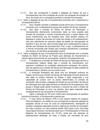4.1.3.1.    Que não corresponde à verdade a alegação do Estado, de que a
           Concessionária não tinha condições de cumprir sua obrigação de entregar os
           trens, de acordo com o cronograma previsto no contrato de concessão.
4.1.4. Sobre a alegação de que não a Concessionária concordou com o faseamento a
     Concessionária afirma:
    4.1.4.1.    Que o Estado contradiz a realidade quando afirma que a Concessionária
           concordou com o subfaseamento porque isso também era do seu interesse.
    4.1.4.2.    Que após a emissão da Ordem de Serviço de Fabricação, a
           Concessionária efetivamente encomendou todos os trens exigidos pelo
           contrato de concessão e contraiu financiamento para o custeio desse e de
           outros investimentos que lhe competia fazer. Essa decisão implicou em
           despesas e custos não previstos em razão dos atrasos e do subfaseamento,
           tudo isso redundando em prejuízos objeto do pedido de recomposição do
           equilíbrio. E que, por isso, não é correto alegar que o subfaseamento visava a
           atender aos interesses da Concessionária. Pois, a rigor, o subfaseamento foi
           a fórmula encontrada pelo Estado para antecipar parcialmente a prestação
           dos serviços, em benefício da população usuária.
4.1.5. Sobre a alegação de que a Concessionária teria se beneficiado com a emissão
     imediata da Ordem de Serviço de Projeto para obtenção de financiamento a
     valores abaixo dos previstos em sua proposta, sustenta a Concessionária que:
    4.1.5.1.    É verdade que a emissão da Ordem de Serviço de Fabricação permitiu à
           Concessionária celebrar desde logo o contrato de financiamento com
           organismo multilateral em condições relativamente vantajosas. No entanto,
           isso não significa que a Ordem de Serviço de Fabricação foi dada a pedido da
           Concessionária e, portanto, por sua conta e risco.
    4.1.5.2.    A conclusão tempestiva das obras civis era obrigação exclusiva do
           Estado, de forma que a Ordem de Serviço de Fabricação somente deveria ter
           sido dada no próprio interesse do Estado e após assegurada a sua
           capacidade de cumprir com os prazos determinados no contrato de
           concessão. Não procede a alegação do Estado de que tal Ordem de Serviço
           de Fabricação teria sido dada somente em benefício da Concessionária. Isso
           porque o Estado podia decidir livremente o momento de emitir a Ordem de
           Serviço de Fabricação; se errou nos cálculos, deve agora responder pelas
           consequências do seu ato perante a Concessionária.
4.1.6.          Sobre a utilização da TIR como critério para recomposição do equilíbrio
     econômico-financeiro, a Concessionária sustenta que
    4.1.6.1.    A Taxa Interna de Retorno (TIR) é uma variável implícita em qualquer
           Plano de Negócios, na medida em que corresponde ao desconto aplicado às
           projeções futuras do fluxo de caixa do empreendimento, abrangendo as
           receitas e despesas esperadas durante a vigência do contrato de concessão,
           de modo a produzir um valor presente líquido (VPL) igual a zero. Com base
           nessa lógica financeira, fica fácil perceber que a TIR pressuposta no Plano de
           Negócios da Concessionária era 15,13%, ainda que não estivesse ali
           expressamente declarada. De resto, o Estado, por intermédio de seus


                                                                                      20
 