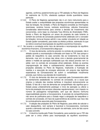 agentes, confirmou posteriormente que a TIR adotada no Plano de Negócios
           foi realmente de 15,13%, afastando qualquer dúvida quantitativa nesse
           particular.
    4.1.6.2.    O Plano de Negócios apresentado não é um mero instrumento para o
           Estado avaliar a exequibilidade das propostas econômicas apresentadas na
           fase da licitação. Na verdade, o Plano de Negócio consolida as informações
           (premissas, cenários futuros, variáveis econômicas, cálculos financeiros)
           consideradas determinantes para orientar a decisão de investimento dos
           concorrentes, como base na chamada Taxa Mínima de Atratividade (TMA).
           Sendo o Plano de Negócios um anexo da proposta de cada licitante (e
           também do contrato de concessão posteriormente celebrado com o vencedor
           da licitação), torna-se forçoso admitir o seu caráter vinculante em relação ao
           Estado (poder concedente), para todos os efeitos jurídicos, sobretudo no que
           se refere à eventual recomposição do equilíbrio econômico-financeiro.
4.1.7. No tocante a correlação entre risco de demanda e recomposição do equilíbrio
     econômico-financeiro, a Concessionária alega que:
    4.1.7.1.    O risco da demanda, conforme previsto no contrato de concessão, não é
           afetado quando a recomposição é efetuada com base na TIR. Isso porque o
           pedido de reequilíbrio no caso concreto não se fundamenta no risco de
           demanda, mas sim no atraso das obras civis e decisão governamental de
           adotar o modelo de operação subfaseada que não estava previsto nem no
           edital, nem no contrato de concessão afinal celebrado. Ambos os eventos
           (reprogramação de datas e subfaseamento) alteraram radicalmente as
           projeções adotadas no Plano de Negócios, implicando a frustração de
           receitas e a assunção de encargos adicionais, em prejuízo das legítimas
           expectativas da Concessionária de auferir a rentabilidade inicialmente
           prevista, que motivou sua decisão de investimento.
    4.1.7.2.    O risco da demanda não deve ser suportado pela Concessionária além
           do estritamente estabelecido no contrato de concessão, se a causa que
           originou a redução das receitas tarifárias é imputável exclusivamente ao
           Estado. O fato de o risco de demanda ser compartilhado não significa que o
           Estado possa unilateralmente postergar o início da operação ou alterar a
           forma de prestação dos serviços (cláusulas regulamentares), com impacto no
           número de passageiros transportados, sem que daí decorra nenhuma
           responsabilidade perante a Concessionária. A previsão do compartilhamento
           não serve de justificativa para o Estado negar a obrigação de reequilibrar o
           contrato de concessão, em face da superveniência de eventos cujo risco não
           foi contratualmente assumido pela Concessionária.
    4.1.7.3.    A adoção das projeções do Plano de Negócios, para efeito de calcular o
           valor desequilíbrio, nem sempre é favorável à Concessionária, mormente
           quando a demanda real está muito aquém da estimada, como de fato ocorre
           no caso concreto.
    4.1.7.4.    A doutrina trazida pelo Poder Concedente, para sustentar que a TIR não
           pode ser o único critério para recomposição do equilíbrio econômico-


                                                                                      21
 