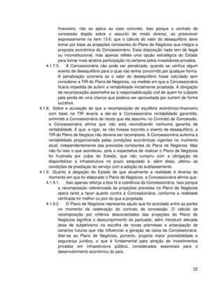 financeiro, não se aplica ao caso concreto. Isso porque o contrato de
           concessão dispôs sobre o assunto de modo diverso, ao prescrever
           expressamente no item 13.6, que o cálculo do valor do desequilíbrio deve
           tomar por base as projeções constantes do Plano de Negócios que integra a
           proposta econômica do Concessionário. Essa disposição nada tem de ilegal
           ou inconstitucional, mas apenas reflete uma opção estratégica do Estado
           para tornar mais atrativa participação no certame pelos investidores privados.
    4.1.7.5.    A Concessionária não pode ser penalizada, quando se verifica algum
           evento de desequilíbrio para o qual não tenha concorrido por qualquer forma.
           A penalização ocorreria se o valor do desequilíbrio fosse calculado sem
           considerar a TIR do Plano de Negócios, na medida em que a Concessionária
           ficaria impedida de auferir a rentabilidade inicialmente projetada. A obrigação
           de recomposição assemelha-se à responsabilização civil de quem foi culpado
           pela perda de uma chance que poderia ser aproveitada por outrem de forma
           lucrativa.
4.1.8. Sobre a acusação de que a recomposição do equilíbrio econômico-financeiro
     com base na TIR levaria a dar-se à Concessionária rentabilidade garantida,
     eximindo a Concessionária de riscos que ela assumiu no Contrato de Concessão,
     a Concessionária afirma que não está reivindicando nenhuma garantia de
     rentabilidade. E que, a rigor, se não tivesse ocorrido o evento de desequilíbrio, a
     TIR do Plano de Negócio não deveria ser recomposta. A Concessionária auferiria a
     rentabilidade proporcionada pelas condições econômicas vigentes no momento
     atual, independentemente das previsões constantes do Plano de Negócios. Mas
     não foi isso o que aconteceu, pois a expectativa de realizar o Plano de Negócios
     foi frustrada por culpa do Estado, que não cumpriu com a obrigação de
     disponibilizar a infraestrutura no prazo estipulado e, além disso, alterou as
     condições de prestação do serviço com a adoção do subfaseamento.
4.1.9. Quanto à alegação do Estado de que atualmente a realidade é diversa do
     momento em que foi elaborado o Plano de Negócios, a Concessionária afirma que:
    4.1.9.1.    Isso apenas reforça a boa fé e coerência da Concessionária. Isso porque
           a recomposição referenciada às projeções previstas no Plano de Negócios
           opera tanto a favor quanto contra a Concessionária, conforme a realidade
           verificada for melhor ou pior do que a projetada.
    4.1.9.2.    O Plano de Negócios representa aquilo que foi acordado entre as partes
           no momento da celebração do contrato de concessão. O cálculo da
           recomposição por critérios desconectados das projeções do Plano de
           Negócios significa o descumprimento do pactuado, além introduzir elevada
           dose de subjetivismo na escolha de novas premissas e antecipação de
           cenários futuros que irão influenciar a geração de caixa da Concessionária.
           Ater-se ao Plano de Negócios, portanto, propicia maior previsibilidade e
           segurança jurídica, o que é fundamental para atração de investimentos
           privados em infraestrutura pública, considerados essenciais para o
           desenvolvimento econômico do país.



                                                                                       22
 