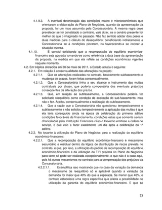 4.1.9.3.    A eventual deterioração das condições macro e microeconômicas que
               orientaram a elaboração do Plano de Negócios, quando da apresentação da
               proposta, foi um risco assumido pela Concessionária. A mesma regra deve
               prevalecer se for constatado o contrário, vale dizer, se o cenário presente for
               melhor do que o imaginado no passado. Não faz sentido adotar dois pesos e
               duas medidas para o cálculo do desequilíbrio, beneficiando indiretamente a
               Concessionária se a condições pioraram, ou favorecendo-a se ocorrer a
               situação inversa.
    4.1.10.         E conclui solicitando que a recomposição do equilíbrio econômico-
         financeiro seja apurada tomando-se como referência a data base da apresentação
         da proposta, na medida em que ela reflete as condições econômicas vigentes
         naquele momento.
4.2. Em tréplica oferecida em 20 de maio de 2011, o Estado aduziu o seguinte:
    4.2.1. Em relação à consensualidade das alterações no projeto:
        4.2.1.1.    Que as alterações realizadas no contrato, basicamente subfaseamento e
               mudança de prazos, foram feitas consensualmente.
        4.2.1.2.    Que a Concessionária tinha a seu alcance o instrumento das multas
               contratuais por atraso, que poderia compensá-la dos eventuais prejuízos
               conseqüentes da alteração dos prazos.
        4.2.1.3.    Que, em relação ao subfaseamento, a Concessionária poderia ter
               solicitado reequilíbrio como condição de aceitação do sub-faseamento, mas
               não o fez. Aceitou consensualmente a realização do subfaseamento.
        4.2.1.4.    Que a razão que a Concessionária não questionou tempestivamente o
               subfaseamento e não solicitou tempestivamente a aplicação das multas é que
               ela teria conseguido ainda na época da celebração do primeiro aditivo
               condições favoráveis de financiamento, condições estas que somente seriam
               chanceladas pela Instituição Financeira caso o Governo emitisse a ordem de
               serviço, o que veio a fazer exatamente um dia após a celebração do 1º
               aditivo.
    4.2.2. No tocante à utilização do Plano de Negócios para a realização do equilíbrio
         econômico-financeiro:
        4.2.2.1.    Que a recomposição do equilíbrio econômico-financeiro é mecanismo
               secundário e residual dentro da lógica de distribuição de riscos prevista no
               contrato, e que, por isso, a utilização do pedido de recomposição do equilíbrio
               econômico-financeiro e da utilização da TIR prevista no Plano de Negócios
               para tanto só pode ser realizada excepcionalmente, o que não é o caso aqui,
               pois há outros mecanismos no contrato para a compensação dos prejuízos da
               Concessionária.
            4.2.2.1.1.       Exemplifica isso mostrando que no caso da variação da demanda
                     o mecanismo de reequilíbrio só é aplicável quando a variação da
                     demanda for maior que 40% do que a esperada. Se menor que 40%, o
                     contrato estabelece uma regra específica que afasta a possibilidade de
                     utilização da garantia do equilíbrio econômico-financeiro. E que se



                                                                                           23
 