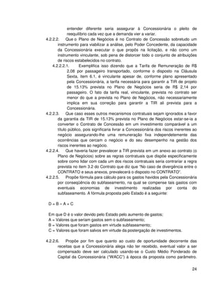 entender diferente seria assegurar à Concessionária o pleito de
             reequilíbrio cada vez que a demanda vier a variar.
4.2.2.2.     Que o Plano de Negócios é no Contrato de Concessão sobretudo um
       instrumento para viabilizar a análise, pelo Poder Concedente, da capacidade
       da Concessionária executar o que propôs na licitação, e não como um
       instrumento vinculante, sob pena de distorcer todo o conjunto de atribuições
       de riscos estabelecidos no contrato.
    4.2.2.2.1.      Exemplifica isso dizendo que a Tarifa de Remuneração de R$
             2,08 por passageiro transportado, conforme o disposto na Cláusula
             Sexta, item 6.1, é vinculante apesar de, conforme plano apresentado
             pela Concessionária, a tarifa necessária para garantir a TIR de projeto
             de 15.13% prevista no Plano de Negócios seria de R$ 2,14 por
             passageiro. O fato da tarifa real, vinculante, prevista no contrato ser
             menor do que a prevista no Plano de Negócios, não necessariamente
             implica em sua correção para garantir a TIR ali prevista para a
             Concessionária.
4.2.2.3.     Que caso esses outros mecanismos contratuais sejam ignorados a favor
       da garantia da TIR de 15.13% prevista no Plano de Negócios estar-se-ia a
       converter o Contrato de Concessão em um investimento comparável a um
       título público, pois significaria livrar a Concessionária dos riscos inerentes ao
       negócio assegurando-lhe uma remuneração fixa independetemente das
       ocorrências que cercam o negócio e do seu desempenho na gestão dos
       riscos inerentes ao negócio.
4.2.2.4.     Que haveria fazer prevalecer a TIR prevista em um anexo ao contrato (o
       Plano de Negócios) sobre as regras contratuais que dispõe especificamente
       sobre como lidar com cada um dos riscos contratuais seria contrariar a regra
       prevista no item 3.2 do Contrato que diz que “No caso de divergência entre o
       CONTRATO e seus anexos, prevalecerá o disposto no CONTRATO”.
4.2.2.5.     Propõe fórmula para cálculo para os gastos havidos pela Concessionária
       por conseqüência do subfaseamento, na qual se compense tais gastos com
       eventuais economias de investimento realizadas por conta do
       subfaseamento. A fórmula proposta pelo Estado é a seguinte:

 D=B–A+C

 Em que D é o valor devido pelo Estado pelo aumento de gastos;
 A = Valores que seriam gastos sem o subfaseamento;
 B = Valores que foram gastos em virtude subfaseamento;
 C = Valores que foram salvos em virtude da postergação de investimentos.

4.2.2.6.   Propõe por fim que quanto ao custo de oportunidade decorrente das
       receitas que a Concessionária alega não ter recebido, eventual valor a ser
       compensado deve ser calculado usando-se o Custo Médio Ponderado de
       Capital da Concessionária (“WACC”) à época da proposta como parâmetro.


                                                                                     24
 