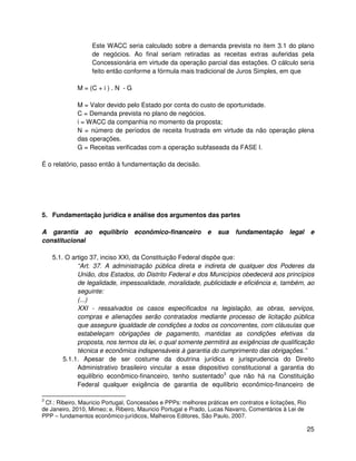 Este WACC seria calculado sobre a demanda prevista no item 3.1 do plano
                   de negócios. Ao final seriam retiradas as receitas extras auferidas pela
                   Concessionária em virtude da operação parcial das estações. O cálculo seria
                   feito então conforme a fórmula mais tradicional de Juros Simples, em que

             M = (C + i ) . N - G

             M = Valor devido pelo Estado por conta do custo de oportunidade.
             C = Demanda prevista no plano de negócios.
             i = WACC da companhia no momento da proposta;
             N = número de períodos de receita frustrada em virtude da não operação plena
             das operações.
             G = Receitas verificadas com a operação subfaseada da FASE I.

É o relatório, passo então à fundamentação da decisão.




5. Fundamentação jurídica e análise dos argumentos das partes

A garantia ao        equilíbrio     econômico-financeiro       e   sua   fundamentação        legal      e
constitucional

    5.1. O artigo 37, inciso XXI, da Constituição Federal dispõe que:
             “Art. 37. A administração pública direta e indireta de qualquer dos Poderes da
             União, dos Estados, do Distrito Federal e dos Municípios obedecerá aos princípios
             de legalidade, impessoalidade, moralidade, publicidade e eficiência e, também, ao
             seguinte:
             (...)
             XXI - ressalvados os casos especificados na legislação, as obras, serviços,
             compras e alienações serão contratados mediante processo de licitação pública
             que assegure igualdade de condições a todos os concorrentes, com cláusulas que
             estabeleçam obrigações de pagamento, mantidas as condições efetivas da
             proposta, nos termos da lei, o qual somente permitirá as exigências de qualificação
             técnica e econômica indispensáveis à garantia do cumprimento das obrigações.”
        5.1.1. Apesar de ser costume da doutrina jurídica e jurisprudencia do Direito
             Administrativo brasileiro vincular a esse dispositivo constitucional a garantia do
             equilíbrio econômico-financeiro, tenho sustentado3 que não há na Constituição
             Federal qualquer exigência de garantia de equilíbrio econômico-financeiro de

3
 Cf.: Ribeiro, Mauricio Portugal, Concessões e PPPs: melhores práticas em contratos e licitações, Rio
de Janeiro, 2010, Mimeo; e, Ribeiro, Mauricio Portugal e Prado, Lucas Navarro, Comentários à Lei de
PPP – fundamentos econômico-jurídicos, Malheiros Editores, São Paulo, 2007.

                                                                                                        25
 