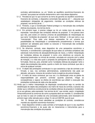 contratos administrativos, ou um “direito ao equillíbrio econômico-financeiro do
          contrato” que possa ser extraído diretamente e sem mais desse dispositivo.
    5.1.2. Perceba-se que no que concerne ao tema da garantia ao equilíbrio econômico-
          financeiro de contratos, o dispositivo comentado fala apenas em “... cláusulas que
          estabeleçam obrigações de pagamento, mantidas as condições efetivas da
          proposta, nos termos da lei...”.
    5.1.3. Portanto, o que a Constituição Federal protege é a manutenção das condições
          efetivas da proposta, nos termos da lei.
    5.1.4. Em primeiro lugar, é preciso indagar se há um núcleo duro de sentido na
          expressão “manutenção das condições efetivas da proposta”. E me parece claro
          que não, pois existe um extenso universo de possibilidades de interpretação do
          que seria “condições da proposta”, do que seria “efetivas”, e do que seria a sua
          “manutenção”. Para cada uma dessas expressões há um universo de
          possibilidades de interpretação e correlatamente procedimentos e formas que
          poderiam ser adotados para tutelar ou executar a “manutenção das condições
          efetivas da proposta”.
    5.1.5. Se olharmos, contudo, esse dispositivo de uma perspectiva econômico e
          financeira, e considerando a percepção de que todos os contratos complexos são
          sobretudo instrumentos de alocação/distribuição de riscos, a melhor interpretação
          de “condições efetivas da proposta” é como uma referência ao conjunto de
          elementos positivados na minuta de contrato, veiculada em conjunto com o edital
          de licitação, e a vista dos quais a proposta do participante da licitação pública é
          formulada. Deve-se, pois, entender como “condições efetivas da proposta” tanto o
          objeto das prestações das partes, quanto a matriz de riscos contratual, que são o
          cerne de qualquer contrato.
    5.1.6. O objeto das prestações contratuais é o que caracteriza o tipo de contrato a ser
          firmado, e isso, nos contratos administrativos, evidentemente não pode ser
          alterado, sob pena, inclusive de constituir burla à exigência de prévia licitação.
    5.1.7. A matriz de riscos contratual, por sua vez, é a distribuição entre as partes da
          responsabilidade por prevenir, controlar (quando possível), mitigar as
          conseqüências e reparar os efeitos de ocorrências que afetem a execução das
          prestações contratuais de cada uma das partes.
5.2. Ainda que a melhor interpretação da disposição constitucional seja no sentido da
     estabilização do objeto das prestações e da matriz de riscos do contrato, é preciso não
     olvidar que a referência constitucional às condições efetivas da proposta é modalizada,
     já na sua gênese, pela expressão “nos termos da lei”, que remete, assim, à legislação
     infraconstitucional os contornos de como a proposta deve ser mantida. E, considerando
     que se trata no caso em análise de uma concessão patrocinada, será necessário em
     primeiro lugar voltar atenção para o artigo 10, da Lei 8.987/95, que diz que:
          “Art. 10. Sempre que forem atendidas as condições do contrato, considera-se
          mantido seu equilíbrio econômico-financeiro.”
    5.2.1. Esse dispositivo remete a cada contrato a formulação do que é o seu equilíbrio
          econômico-finacneiro e de quais são os mecanismos e instrumentos para a
          manutenção das condições da proposta.


                                                                                          26
 