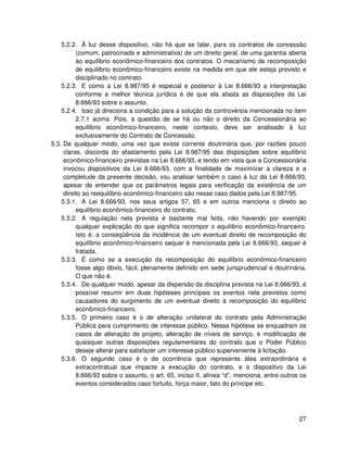 5.2.2. À luz desse dispositivo, não há que se falar, para os contratos de concessão
          (comum, patrocinada e administrativa) de um direito geral, de uma garantia aberta
          ao equilíbrio econômico-financeiro dos contratos. O mecanismo de recomposição
          de equilíbrio econômico-financeiro existe na medida em que ele esteja previsto e
          disciplinado no contrato.
    5.2.3. E como a Lei 8.987/95 é especial e posterior à Lei 8.666/93 a interpretação
          conforme a melhor técnica jurídica é de que ela afasta as disposições da Lei
          8.666/93 sobre o assunto.
    5.2.4. Isso já direciona a condição para a solução da controvérsia mencionada no item
          2.7.1 acima. Pois, a questão de se há ou não o direito da Concessionária ao
          equilíbrio econômico-financeiro, neste contexto, deve ser analisado à luz
          exclusivamente do Contrato de Concessão.
5.3. De qualquer modo, uma vez que existe corrente doutrinária que, por razões pouco
     claras, discorda do afastamento pela Lei 8.987/95 das disposições sobre equilíbrio
     econômico-financeiro previstas na Lei 8.666/93, e tendo em vista que a Concessionária
     invocou dispositivos da Lei 8.666/93, com a finalidade de maximizar a clareza e a
     completude da presente decisão, vou analisar também o caso à luz da Lei 8.666/93,
     apesar de entender que os parâmetros legais para verificação da existência de um
     direito ao reequilíbrio econômico-financeiro são nesse caso dados pela Lei 8.987/95.
    5.3.1. A Lei 8.666/93, nos seus artigos 57, 65 e em outros menciona o direito ao
          equilíbrio econômico-financeiro do contrato.
    5.3.2. A regulação nela prevista é bastante mal feita, não havendo por exemplo
          qualquer explicação do que significa recompor o equilíbrio econômico-financeiro.
          Isto é: a conseqüência da incidência de um eventual direito de recomposição do
          equilíbrio econômico-financeiro sequer é mencionada pela Lei 8.666/93, sequer é
          tratada.
    5.3.3. É como se a execução da recomposição do equilíbrio econômico-financeiro
          fosse algo óbvio, fácil, plenamente definido em sede jurisprudencial e doutrinária.
          O que não é.
    5.3.4. De qualquer modo, apesar da dispersão da disciplina prevista na Lei 8.666/93, é
          possível resumir em duas hipóteses principais os eventos nela previstos como
          causadores do surgimento de um eventual direito à recomposição do equilíbrio
          econômico-financeiro.
    5.3.5. O primeiro caso é o de alteração unilateral do contrato pela Administração
          Pública para cumprimento de interesse público. Nessa hipótese se enquadram os
          casos de alteração de projeto, alteração de níveis de serviço, e modificação de
          quaisquer outras disposições regulamentares do contrato que o Poder Público
          deseje alterar para satisfazer um interesse público superveniente à licitação.
    5.3.6. O segundo caso é o de ocorrência que represente álea extraordinária e
          extracontratual que impacte a execução do contrato, e o dispositivo da Lei
          8.666/93 sobre o assunto, o art. 65, inciso II, alínea “d”, menciona, entre outros os
          eventos considerados caso fortuito, força maior, fato do príncipe etc.




                                                                                            27
 