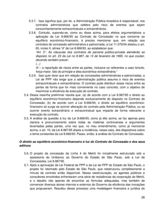 5.3.7. Isso significa que, por lei, a Administração Pública brasileira é responsável, nos
             contratos administrativos que celebra pelo risco de eventos que sejam
             concomitantemente extracontratuais e extraordinários.
       5.3.8. Contudo, supondo-se, como eu disse acima, para efeitos argumentativos a
             aplicação da Lei 8.666/93 ao Contrato de Concessão no que concerne ao
             equilíbrio econômico-financeiro, é preciso mencionar que, em relação aos
             contratos de concessão administrativa e patrocinada, a Lei 11.079/04 afastou o art.
             65, inciso II, alínea “d” da Lei 8.666/93, ao estabelecer que:
             “Art. 5° As cláusulas dos contratos de parceria público-privada atenderão ao
                      .
             disposto no art. 23 da Lei no 8.987, de 13 de fevereiro de 1995, no que couber,
             devendo também prever:
             (...)
             III – a repartição de riscos entre as partes, inclusive os referentes a caso fortuito,
             força maior, fato do príncipe e álea econômica extraordinária;”
       5.3.9. Isso quer dizer que em relação às concessões administrativas e patrocinadas, a
             Lei de PPP não exige que a administração pública assuma o risco de eventos
             extracontratuais e extraordinários. O contrato pode distribuir esses riscos entre as
             partes da forma que for mais conveniente no caso concreto, com o objetivo de
             maximizar a eficiência da execução do contrato.
   5.4. Dessa resenha preliminar resulta que: (a) de acordo com a Lei 8.987/95 o direito ao
        equilíbrio econômico-financeiro depende exclusivamente do disposto no Contrato de
        Concessão; (b) de acordo com a Lei 8.666/93, o direito ao equilíbrio econômico-
        financeiro só surge se ocorrer alteração do contrato pela Administração Pública, ou se
        ocorrer evento extraordinário e extracontratual que impacte de forma relevante a
        execução do contrato.
   5.5. A análise da questão à luz da Lei 8.666/93, como já dito acima, se faz apenas para
        clareza e pronunciamento sobre todas as matérias controversas e argumentos
        levantados pelas partes, uma vez que, no meu entendimento, como já mencionei
        acima, o art. 10, da Lei 8.987/95 afasta a incidência, nesse caso, dos dispositivos sobre
        o tema constantes da Lei 8.666/93. Passo, então, à análise do Contrato de Concessão.

O direito ao equilíbrio econômico-financeiro à luz do Contrato de Concessão e dos seus
aditivos

   5.6. O projeto da concessão da Linha 4 do Metrô foi inicialmente estruturado sob a
        assessoria do Unibanco ao Governo do Estado de São Paulo, sob a Lei de
        Concessões, Lei 8.987/95.
   5.7. Após a aprovação da Lei Federal de PPP e da Lei de PPP do Estado de São Paulo, o
        projeto foi retomado pelo Estado de São Paulo, que reestruturou completamente a
        minuta de contrato então disponível. Nessa reestruturação, os agentes públicos e
        consultores envolvidos enfrentaram uma série de resistências da corporação do Metrô,
        e o desafio não apenas de encontrar as fórmulas adequadas, mas também de
        convencer diversos atores internos e externos do Governo da eficiência das inovações
        que propuseram. Resultou desse processo uma modelagem financeira e jurídica do


                                                                                                28
 