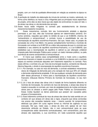 projeto, com um nível de qualidade diferenciado em relação ao existente na época no
     Brasil.
5.8. A perfeição do trabalho de elaboração da minuta de contrato se mostra, sobretudo, na
     forma como distribuiu os riscos e criou mitigantes para os principais riscos específicos
     do projeto, entre eles os dois riscos que são objeto de controvérsia no caso em tela: o
     de atraso nas obras e o de demanda dos serviços.
5.9. Esses riscos estão mitigados no contrato pelo estabelecimento de diversos
     mecanismos bastante inovadores.
5.10.        Esses mecanismos, contudo, têm seu funcionamento atrelado a algumas
     premissas e, por isso, eles são funcionais apenas em determinados cenários. Em
     outros cenários, naqueles que estão no âmbito do que a Lei 8.666/93, chamou de
     “extraordinário e extracontratual”, o contrato invoca a possibilidade de uso da
     recomposição do equilíbrio econômico-financeiro. Daí que, nesse caso, no projeto da
     concessão da Linha 4 do Metrô, me parece completamente harmônico o Contrato de
     Concessão com ambas a Lei 8.987/95 (e a idéia nela expressa de que é o contrato que
     estabelece o seu sistema de equilíbrio econômico-financeiro), e a Lei 8.666/93, que
     estabelece que a recomposição do equilíbrio é cabível ou por alteração unilateral
     (imposta pela Administração Pública para cumprir um dado interesse público), ou pela
     ocorrência de evento extraordinário e extracontratual.
5.11.        O marco que viabiliza essa compatibilidade entre o modo como o equilíbrio
     econômico-financeiro é tratado no contrato e a Lei 8.666/93 é a clareza com o contrato
     separa os eventos contratuais daqueles sem tratamento específico no contrato. Para
     esses últimos, o contrato cria, por meio da enumeração taxativa, constante da Cláusula
     Décima Segunda, o direito à recomposição do equilíbrio econômico-financeiro.
    5.11.1. Por exemplo, no caso do risco de demanda, o contrato estabelece mecanismos
          claros de mitigação da demanda para uma variação de mais que 40% em relação
          a demanda originalmente projetada. E diz que qualquer variação de demanda para
          além desse percentual, é motivo para a recomposição do equilíbrio econômico-
          financeiro (Cláusula Décima Primeira do Contrato de Concessão, no seu item
          11.1.9).
    5.11.2. Já o risco de atraso das obras civis é tratado de forma bastante diferente no
          Contrato de Concessão. Ao contrário do risco de demanda, o atraso das obras foi
          tratado à exaustão no contrato, por meio do estabelecimento de multas contratuais
          claras para os atrasos a serem pagas pelo Poder Público ao Concessionário.
          Essas multas liquidam os danos potenciais que possam ser causados pelos
          atrasos à Concessionária.
    5.11.3. Esse tratamento contratual do risco de atraso das obras faz todo sentido em um
          contexto em que atrasos em obras são a regra, enquanto que obras concluídas
          nos prazos são exceções bastante raras – mesmo quando há compromissos
          eleitorais que põem em curso regime formal ou informal de urgência na sua
          execução. Daí que, neste caso, o atraso da obra civil, apesar de ser risco
          claramente atribuído ao Estado, não é nem extracontratual (pois as suas
          conseqüências estão claramente contratualizadas), nem extraordinário, pois tais
          atrasos são esperados, e, sua ocorrência, em nada surpreende aqueles que


                                                                                          29
 