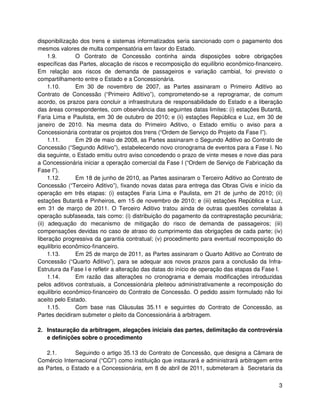 disponibilização dos trens e sistemas informatizados seria sancionado com o pagamento dos
mesmos valores de multa compensatória em favor do Estado.
     1.9.      O Contrato de Concessão continha ainda disposições sobre obrigações
específicas das Partes, alocação de riscos e recomposição do equilíbrio econômico-financeiro.
Em relação aos riscos de demanda de passageiros e variação cambial, foi previsto o
compartilhamento entre o Estado e a Concessionária.
     1.10.     Em 30 de novembro de 2007, as Partes assinaram o Primeiro Aditivo ao
Contrato de Concessão (“Primeiro Aditivo”), comprometendo-se a reprogramar, de comum
acordo, os prazos para concluir a infraestrutura de responsabilidade do Estado e a liberação
das áreas correspondentes, com observância das seguintes datas limites: (i) estações Butantã,
Faria Lima e Paulista, em 30 de outubro de 2010; e (ii) estações República e Luz, em 30 de
janeiro de 2010. Na mesma data do Primeiro Aditivo, o Estado emitiu o aviso para a
Concessionária contratar os projetos dos trens (“Ordem de Serviço do Projeto da Fase I”).
     1.11.     Em 29 de maio de 2008, as Partes assinaram o Segundo Aditivo ao Contrato de
Concessão (“Segundo Aditivo”), estabelecendo novo cronograma de eventos para a Fase I. No
dia seguinte, o Estado emitiu outro aviso concedendo o prazo de vinte meses e nove dias para
a Concessionária iniciar a operação comercial da Fase I (“Ordem de Serviço de Fabricação da
Fase I”).
     1.12.     Em 18 de junho de 2010, as Partes assinaram o Terceiro Aditivo ao Contrato de
Concessão (“Terceiro Aditivo”), fixando novas datas para entrega das Obras Civis e início da
operação em três etapas: (i) estações Faria Lima e Paulista, em 21 de junho de 2010; (ii)
estações Butantã e Pinheiros, em 15 de novembro de 2010; e (iii) estações República e Luz,
em 31 de março de 2011. O Terceiro Aditivo tratou ainda de outras questões correlatas à
operação subfaseada, tais como: (i) distribuição do pagamento da contraprestação pecuniária;
(ii) adequação do mecanismo de mitigação do risco de demanda de passageiros; (iii)
compensações devidas no caso de atraso do cumprimento das obrigações de cada parte; (iv)
liberação progressiva da garantia contratual; (v) procedimento para eventual recomposição do
equilíbrio econômico-financeiro.
     1.13.     Em 25 de março de 2011, as Partes assinaram o Quarto Aditivo ao Contrato de
Concessão (“Quarto Aditivo”), para se adequar aos novos prazos para a conclusão da Infra-
Estrutura da Fase I e refletir a alteração das datas do início de operação das etapas da Fase I.
     1.14.     Em razão das alterações no cronograma e demais modificações introduzidas
pelos aditivos contratuais, a Concessionária pleiteou administrativamente a recomposição do
equilíbrio econômico-financeiro do Contrato de Concessão. O pedido assim formulado não foi
aceito pelo Estado.
     1.15.     Com base nas Cláusulas 35.11 e seguintes do Contrato de Concessão, as
Partes decidiram submeter o pleito da Concessionária à arbitragem.

2. Instauração da arbitragem, alegações iniciais das partes, delimitação da controvérsia
   e definições sobre o procedimento

   2.1.       Seguindo o artigo 35.13 do Contrato de Concessão, que designa a Câmara de
Comércio Internacional (“CCI”) como instituição que instaurará e administrará arbitragem entre
as Partes, o Estado e a Concessionária, em 8 de abril de 2011, submeteram à Secretaria da


                                                                                              3
 