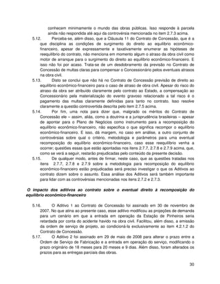 conhecem minimamente o mundo das obras públicas. Isso responde à parcela
           ainda não respondida até aqui da controvérsia mencionada no item 2.7.3 acima.
  5.12.      Perceba-se, além disso, que a Cláusula 11 do Contrato de Concessão, que é a
      que disciplina as condições de surgimento do direito ao equilíbrio econômico-
      financeiro, apesar de expressamente e taxativamente enumerar as hipóteses de
      reequilíbrio do contrato, não menciona em momento algum o atraso da obra civil como
      motor de arranque para o surgimento do direito ao equilíbrio econômico-financeiro. E
      isso não foi por acaso. Trata-se de um desdobramento da previsão no Contrato de
      Concessão de multas claras para compensar o Concessionário pelos eventuais atrasos
      na obra civil.
  5.13.      Disto se conclui que não há no Contrato de Concessão previsão de direito ao
      equilíbrio econômico-financeiro para o caso de atraso de obra civil. Apesar do risco do
      atraso da obra ser atribuído claramente pelo contrato ao Estado, a compensação ao
      Concessionário pela materialização do evento gravoso relacionado a tal risco é o
      pagamento das multas claramente definidas para tanto no contrato. Isso resolve
      claramente a questão controvertida descrita pelo item 2.7.5 acima.
  5.14.      Por fim, uma nota para dizer que, malgrado os méritos do Contrato de
      Concessão ele – assim, aliás, como a doutrina e a jurisprudência brasileiras – apesar
      de apontar para o Plano de Negócios como instrumento para a recomposição do
      equilíbrio econômico-financeiro, não especifica o que significa recompor o equilíbrio
      econômico-financeiro. E isso, dá margem, no caso em análise, a outro conjunto de
      controvérsias sobre qual o critério, metodologia e parâmetros para uma eventual
      recomposição do equilíbrio econômico-financeiro, caso esse reequilíbrio venha a
      ocorrer; questões essas que estão apontadas nos itens 2.7.7, 2.7.8 e 2.7.9 acima, que,
      como se verá a seguir, restarão prejudicadas pelo conteúdo da presente decisão.
  5.15.      De qualquer modo, antes de firmar, neste caso, que as questões tratadas nos
      itens 2.7.7, 2.7.8 e 2.7.9 sobre a metodologia para recomposição do equilíbrio
      econômico-financeiro estão prejudicadas será preciso investigar o que os Aditivos ao
      contrato dizem sobre o assunto. Essa análise dos Aditivos será também importante
      para lidar com as controvérsias mencionadas nos itens 2.7.2 e 2.7.3.

O impacto dos aditivos ao contrato sobre o eventual direito à recomposição do
equilíbrio econômico-financeiro

  5.16.      O Aditivo 1 ao Contrato de Concessão foi assinado em 30 de novembro de
      2007. No que atina ao presente caso, esse aditivo modificou as projeções de demanda
      para um cenário em que a entrada em operação da Estação de Pinheiros seria
      retardada por conta do acidente havido na obra civil. Facilitou, além disso, a emissão
      da ordem de serviço de projeto, ao condicioná-la exclusivamente ao item 4.2.1.2 do
      Contrato de Concessão.
  5.17.      O Aditivo 2 foi assinado em 29 de maio de 2008 para alterar o prazo entre a
      Ordem de Serviço de Fabricação e a entrada em operação do serviço, modificando o
      prazo originário de 18 meses para 20 meses e 9 dias. Além disso, foram alterados os
      prazos para as entregas parciais das obras.


                                                                                          30
 