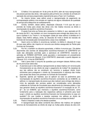 5.18.       O Aditivo 3 foi assinado em 18 de junho de 2010, além de nova reprogramação
    dos prazos parciais das obras, nele aparece pela primeira vez a divisão da entrada em
    operação dos serviços programados originalmente para a Fase I em 3 subfases.
5.19.       Ao mesmo tempo, esse aditivo prevê a reprogramação do pagamento da
    contraprestação pública e da entrada em vigência de alguns indicadores de qualidade
    do serviço para adequá-los ao subfaseamento.
5.20.       Consta, também, desse aditivo, disposição (Cláusula 11.4.4) que diz que a
    previsão de multas para atraso das obras civis não implica renuncia ao direito à
    recomposição do equilíbrio econômico-financeiro.
5.21.       O ajuste final entre as Partes até o presente é o Aditivo 4, que, assinado em 25
    de março de 2011, traz também um novo cronograma para entrega das obras civis, no
    qual a subfase II (ou Trecho II, na linguagem usada por esse aditivo) é dividida em 3
    etapas. Esse Aditivo adéqua, ainda, as cláusulas de multa e direito de rescisão do
    Contrato de Concessão pela Concessionária a essa nova realidade.
5.22.       Assim como no Aditivo 3, encontra-se, também, no Aditivo 4, cláusula (6.1) que
    diz que esse aditivo não importa em renuncia aos direitos assegurado às Partes pelo
    Contrato de Concessão.
5.23.       Por fim, e também na cláusula supracitada, o Aditivo 4 enuncia que: “Os efeitos
    decorrentes dos eventos de desequilíbrio econômico-financeiro do CONTRATO em
    razão das alterações ocorridas após a assinatura do CONTRATO, incluindo as
    advindas de TERMOS ADITIVOS, serão apurados e recompostos em procedimento
    específico, da forma da Cláusula 13 do CONTRATO, observado o quanto disposto na
    Cláusula 13.5, in fine do CONTRATO.”
5.24.       Vale a pena listar o conjunto de questões que emergem desses Aditivos antes
    de me pronunciar sobre elas:
   a) A assinatura por si dos aditivos reprogramando as datas implicou em renúncia pela
         Concessionária ao seu direito de exigir o pagamento de multas? As ressalvas de
         que tais aditivos não se constituem em renúncia a qualquer direito foram
         suficientes para protegerem o direito da Concessionária à cobrança das multas
         para atraso das obras civis previstas no Contrato de Concessão?
   b) Supondo, apenas por hipótese, que se aplicam ao caso os parâmetros para
         recomposição do equilíbrio econômico-financeiro constantes da Lei 8.666/93, os
         aditivos e a reprogramação de prazos que eles realizam para entrega das obras e
         início da operação dos serviços podem ser considerados como alterações
         unilaterais do Contrato de Concessão para atendimento do interesse público, e por
         isso gerariam direito ao equilíbrio econômico-financeiro? A invocação do art. 57,
         §1° da Lei 8.666/93, que menciona o equilíbrio econômico-financeiro, como
             ,
         fundamento para a realização dos respectivos aditivos é suficiente para fazer
         surgir o direito ao equilíbrio econômico-financeiro da Concessionária no caso em
         questão? Em que medida a ressalva expressa nos aditivos ao direito de
         recomposição do equilíbrio econômico-financeiro cria ou protege tal direito?
5.25.       Passo à resposta a cada uma dessas questões.
5.26.       A reprogramação das datas constante dos aditivos não implicou em qualquer
    renúncia da Concessionária ao direito de exigir as multas pelos atrasos da obra civil,


                                                                                         31
 
