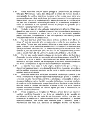5.33.       Esses dispositivos têm por objetivo proteger o Concessionário de alterações
    feitas pela Administração Pública para adequarem o contrato ao interesse público. A
    recomposição do equilíbrio econômico-financeiro se faz nesses casos como uma
    compensação porque não é razoável que o contratado arque sozinho com os ônus da
    adequação do contrato ao interesse público, adequação essa que a todos beneficia.
    Por isso, não é razoável a Administração Pública, ou a coletividade enriquecer às
    custas do contratado. É um imperativo mesmo do princípio da igualdade que o
    contratado seja compensado nesses casos.
5.34.       Contudo, no caso em tela, a situação é completamente diferente. Utilizar esses
    dispositivos para recompor o equilíbrio econômico-financeiro significaria compensar o
    Concessionário novamente, por evento para o qual já há compensação específica
    prevista no contrato, configurando bis in idem na compensação pelo evento gravoso e
    enriquecimento indevido do Concessionário.
5.35.       Isso quer dizer que aplicar nesse caso a proteção constante do art. 65, inc. I,
    alínea “a”, seria dar execução à lei completamente à revelia dos seus objetivos, das
    suas razões. Pior que isso: seria aplicar a lei contra as suas razões, contra os seus
    óbvios objetivos, o que contrariaria princípio antigo e consolidado da interpretação e
    aplicação do direito: ubi eadem ratio, ubi eadem dispositio (o que está de acordo com a
    razão da lei, está de acordo com a lei). Por isso, não me parece razoável subsumir o
    caso ao previsto no art. 65, inc. I, alínea “a”, ou ao art. 57, ambos da Lei 8.666/93.
5.36.       Por fim, para concluir essa investigação em torno dos aditivos do Contrato de
    Concessão, é preciso verificar em que medida a invocação expressa do artigo 57, § 1º,
    incisos I, II e V, da Lei nº 8.666/93 como fundamento dos aditivos e em que medida a
    ressalva da apuração posterior da recomposição do equilíbrio econômico-financeiro
    cria direito à recomposição do equilíbrio econômico financeiro do contrato.
5.37.       A resposta nesse caso é muito simples. Evidentemente que a menção a
    dispositivos legais que tocam o tema do equilíbrio econômico-financeiro e a menção ao
    próprio equilíbrio econômico-financeiro não faz surgir o direito à recomposição do
    equilíbrio econômico-financeiro.
5.38.       Uma base elementar de teoria geral do direito é suficiente para perceber que o
    direito à recomposição do equilíbrio econômico-financeiro surge quando se realizam as
    condições previstas nas normas para tanto. A atualização, a realização do conjunto
    dessas condições normativas (também chamadas de hipóteses normativas, condições
    de incidência etc.) é, juridicamente, a causa do surgimento da relação jurídica, isto é do
    plexo de direitos e deveres que vinculam as partes: aquela que tem o direito ao
    equilíbrio econômico-financeiro do contrato àquela que deve a recomposição do
    equilíbrio econômico-financeiro.
5.39.       Dessa perspectiva, as menções nos Aditivos a artigos de Lei que tratam do
    equilíbrio econômico-financeiro e ao direito ao reequilíbrio a ser apurado em
    procedimento próprio não são mais do que instrumento retórico, pois elas nem
    estabelecem ou modificam as regras existentes sobre a recomposição do equilíbrio
    econômico-financeiro, nem dizem nada relevante sobre a ocorrência, sobre a
    materialização dos fatos, que, realizando as condições descritas nas hipóteses



                                                                                           33
 