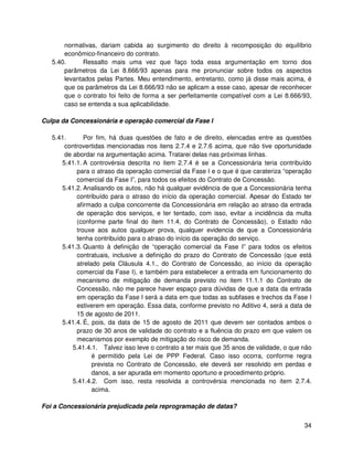 normativas, dariam cabida ao surgimento do direito à recomposição do equilíbrio
       econômico-financeiro do contrato.
   5.40.      Ressalto mais uma vez que faço toda essa argumentação em torno dos
       parâmetros da Lei 8.666/93 apenas para me pronunciar sobre todos os aspectos
       levantados pelas Partes. Meu entendimento, entretanto, como já disse mais acima, é
       que os parâmetros da Lei 8.666/93 não se aplicam a esse caso, apesar de reconhecer
       que o contrato foi feito de forma a ser perfeitamente compatível com a Lei 8.666/93,
       caso se entenda a sua aplicabilidade.

Culpa da Concessionária e operação comercial da Fase I

   5.41.      Por fim, há duas questões de fato e de direito, elencadas entre as questões
       controvertidas mencionadas nos itens 2.7.4 e 2.7.6 acima, que não tive oportunidade
       de abordar na argumentação acima. Tratarei delas nas próximas linhas.
      5.41.1. A controvérsia descrita no item 2.7.4 é se a Concessionária teria contribuído
           para o atraso da operação comercial da Fase I e o que é que carateriza “operação
           comercial da Fase I”, para todos os efeitos do Contrato de Concessão.
      5.41.2. Analisando os autos, não há qualquer evidência de que a Concessionária tenha
           contribuído para o atraso do início da operação comercial. Apesar do Estado ter
           afirmado a culpa concorrente da Concessionária em relação ao atraso da entrada
           de operação dos serviços, e ter tentado, com isso, evitar a incidência da multa
           (conforme parte final do item 11.4, do Contrato de Concessão), o Estado não
           trouxe aos autos qualquer prova, qualquer evidencia de que a Concessionária
           tenha contribuído para o atraso do início da operação do serviço.
      5.41.3. Quanto à definição de “operação comercial da Fase I” para todos os efeitos
           contratuais, inclusive a definição do prazo do Contrato de Concessão (que está
           atrelado pela Cláusula 4.1., do Contrato de Concessão, ao início da operação
           comercial da Fase I), e também para estabelecer a entrada em funcionamento do
           mecanismo de mitigação de demanda previsto no item 11.1.1 do Contrato de
           Concessão, não me parece haver espaço para dúvidas de que a data da entrada
           em operação da Fase I será a data em que todas as subfases e trechos da Fase I
           estiverem em operação. Essa data, conforme previsto no Aditivo 4, será a data de
           15 de agosto de 2011.
      5.41.4. É, pois, da data de 15 de agosto de 2011 que devem ser contados ambos o
           prazo de 30 anos de validade do contrato e a fluência do prazo em que valem os
           mecanismos por exemplo de mitigação do risco de demanda.
          5.41.4.1. Talvez isso leve o contrato a ter mais que 35 anos de validade, o que não
                 é permitido pela Lei de PPP Federal. Caso isso ocorra, conforme regra
                 prevista no Contrato de Concessão, ele deverá ser resolvido em perdas e
                 danos, a ser apurada em momento oportuno e procedimento próprio.
          5.41.4.2. Com isso, resta resolvida a controvérsia mencionada no item 2.7.4.
                 acima.

Foi a Concessionária prejudicada pela reprogramação de datas?


                                                                                          34
 
