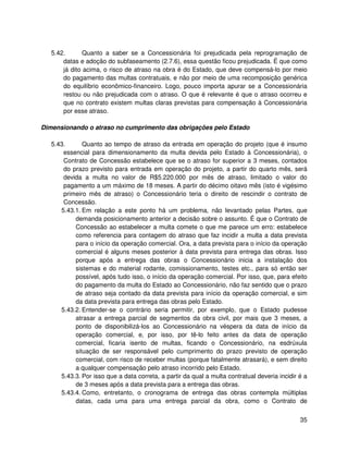 5.42.       Quanto a saber se a Concessionária foi prejudicada pela reprogramação de
       datas e adoção do subfaseamento (2.7.6), essa questão ficou prejudicada. É que como
       já dito acima, o risco de atraso na obra é do Estado, que deve compensá-lo por meio
       do pagamento das multas contratuais, e não por meio de uma recomposição genérica
       do equilíbrio econômico-financeiro. Logo, pouco importa apurar se a Concessionária
       restou ou não prejudicada com o atraso. O que é relevante é que o atraso ocorreu e
       que no contrato existem multas claras previstas para compensação à Concessionária
       por esse atraso.

Dimensionando o atraso no cumprimento das obrigações pelo Estado

   5.43.      Quanto ao tempo de atraso da entrada em operação do projeto (que é insumo
       essencial para dimensionamento da multa devida pelo Estado à Concessionária), o
       Contrato de Concessão estabelece que se o atraso for superior a 3 meses, contados
       do prazo previsto para entrada em operação do projeto, a partir do quarto mês, será
       devida a multa no valor de R$5.220.000 por mês de atraso, limitado o valor do
       pagamento a um máximo de 18 meses. A partir do décimo oitavo mês (isto é vigésimo
       primeiro mês de atraso) o Concessionário teria o direito de rescindir o contrato de
       Concessão.
      5.43.1. Em relação a este ponto há um problema, não levantado pelas Partes, que
           demanda posicionamento anterior a decisão sobre o assunto. É que o Contrato de
           Concessão ao estabelecer a multa comete o que me parece um erro: estabelece
           como referencia para contagem do atraso que faz incidir a multa a data prevista
           para o início da operação comercial. Ora, a data prevista para o início da operação
           comercial é alguns meses posterior à data prevista para entrega das obras. Isso
           porque após a entrega das obras o Concessionário inicia a instalação dos
           sistemas e do material rodante, comissionamento, testes etc., para só então ser
           possível, após tudo isso, o início da operação comercial. Por isso, que, para efeito
           do pagamento da multa do Estado ao Concessionário, não faz sentido que o prazo
           de atraso seja contado da data prevista para início da operação comercial, e sim
           da data prevista para entrega das obras pelo Estado.
      5.43.2. Entender-se o contrário seria permitir, por exemplo, que o Estado pudesse
           atrasar a entrega parcial de segmentos da obra civil, por mais que 3 meses, a
           ponto de disponibilizá-los ao Concessionário na véspera da data de início da
           operação comercial, e, por isso, por tê-lo feito antes da data de operação
           comercial, ficaria isento de multas, ficando o Concessionário, na esdrúxula
           situação de ser responsável pelo cumprimento do prazo previsto de operação
           comercial, com risco de receber multas (porque fatalmente atrasará), e sem direito
           a qualquer compensação pelo atraso incorrido pelo Estado.
      5.43.3. Por isso que a data correta, a partir da qual a multa contratual deveria incidir é a
           de 3 meses após a data prevista para a entrega das obras.
      5.43.4. Como, entretanto, o cronograma de entrega das obras contempla múltiplas
           datas, cada uma para uma entrega parcial da obra, como o Contrato de


                                                                                               35
 