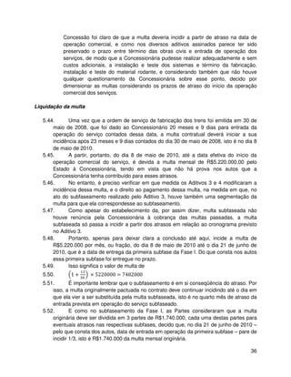 Concessão foi claro de que a multa deveria incidir a partir de atraso na data de
           operação comercial, e como nos diversos aditivos assinados parece ter sido
           preservado o prazo entre término das obras civis e entrada de operação dos
           serviços, de modo que a Concessionária pudesse realizar adequadamente e sem
           custos adicionais, a instalação e teste dos sistemas e término da fabricação,
           instalação e teste do material rodante, e considerando também que não houve
           qualquer questionamento da Concessionária sobre esse ponto, decido por
           dimensionar as multas considerando os prazos de atraso do início da operação
           comercial dos serviços.

Liquidação da multa

   5.44.      Uma vez que a ordem de serviço de fabricação dos trens foi emitida em 30 de
       maio de 2008, que foi dado ao Concessionário 20 meses e 9 dias para entrada da
       operação do serviço contados dessa data, a multa contratual deverá iniciar a sua
       incidência após 23 meses e 9 dias contados do dia 30 de maio de 2008, isto é no dia 8
       de maio de 2010.
   5.45.      A partir, portanto, do dia 8 de maio de 2010, até a data efetiva do início da
       operação comercial do serviço, é devida a multa mensal de R$5.220.000,00 pelo
       Estado à Concessionária, tendo em vista que não há prova nos autos que a
       Concessionária tenha contribuído para esses atrasos.
   5.46.      No entanto, é preciso verificar em que medida os Aditivos 3 e 4 modificaram a
       incidência dessa multa, e o direito ao pagamento dessa multa, na medida em que, no
       ato do subfaseamento realizado pelo Aditivo 3, houve também uma segmentação da
       multa para que ela correspondesse ao subfaseamento.
   5.47.      Como apesar do estabelecimento da, por assim dizer, multa subfaseada não
       houve renúncia pela Concessionária à cobrança das multas passadas, a multa
       subfaseada só passa a incidir a partir dos atrasos em relação ao cronograma previsto
       no Aditivo 3.
   5.48.      Portanto, apenas para deixar clara a conclusão até aqui, incide a multa de
       R$5.220.000 por mês, ou fração, do dia 8 de maio de 2010 até o dia 21 de junho de
       2010, que é a data de entrega da primeira subfase da Fase I. Do que consta nos autos
       essa primeira subfase foi entregue no prazo.
   5.49.      Isso significa o valor de multa de
   5.50.       1+      × 5220000 = 7482000
   5.51.       É importante lembrar que o subfaseamento é em si conseqüência do atraso. Por
       isso, a multa originalmente pactuada no contrato deve continuar incidindo até o dia em
       que ela vier a ser substituída pela multa subfaseada, isto é no quarto mês de atraso da
       entrada prevista em operação do serviço subfaseado.
   5.52.       E como no subfaseamento da Fase I, as Partes consideraram que a multa
       originária deve ser dividida em 3 partes de R$1.740.000, cada uma destas partes para
       eventuais atrasos nas respectivas subfases, decido que, no dia 21 de junho de 2010 –
       pelo que consta dos autos, data de entrada em operação da primeira subfase – pare de
       incidir 1/3, isto é R$1.740.000 da multa mensal originária.

                                                                                           36
 
