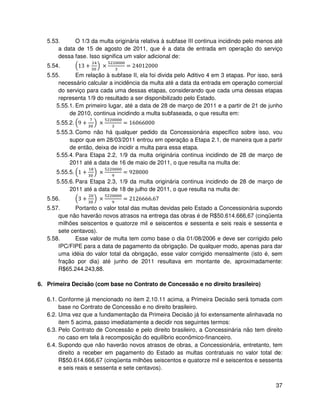 5.53.     O 1/3 da multa originária relativa à subfase III continua incidindo pelo menos até
       a data de 15 de agosto de 2011, que é a data de entrada em operação do serviço
       dessa fase. Isso significa um valor adicional de:
   5.54.       13 +     ×         = 24012000
   5.55.      Em relação à subfase II, ela foi divida pelo Aditivo 4 em 3 etapas. Por isso, será
       necessário calcular a incidência da multa até a data da entrada em operação comercial
       do serviço para cada uma dessas etapas, considerando que cada uma dessas etapas
       representa 1/9 do resultado a ser disponibilizado pelo Estado.
      5.55.1. Em primeiro lugar, até a data de 28 de março de 2011 e a partir de 21 de junho
           de 2010, continua incidindo a multa subfaseada, o que resulta em:
      5.55.2. 9 +      ×         = 16066000
      5.55.3. Como não há qualquer pedido da Concessionária específico sobre isso, vou
           supor que em 28/03/2011 entrou em operação a Etapa 2.1, de maneira que a partir
           de então, deixa de incidir a multa para essa etapa.
      5.55.4. Para Etapa 2.2, 1/9 da multa originária continua incidindo de 28 de março de
           2011 até a data de 16 de maio de 2011, o que resulta na multa de:
      5.55.5. 1 +      ×         = 928000
      5.55.6. Para Etapa 2.3, 1/9 da multa originária continua incidindo de 28 de março de
           2011 até a data de 18 de julho de 2011, o que resulta na multa de:
   5.56.       3+      ×         = 2126666.67
   5.57.     Portanto o valor total das multas devidas pelo Estado a Concessionária supondo
       que não haverão novos atrasos na entrega das obras é de R$50.614.666,67 (cinqüenta
       milhões seiscentos e quatorze mil e seiscentos e sessenta e seis reais e sessenta e
       sete centavos).
   5.58.     Esse valor de multa tem como base o dia 01/08/2006 e deve ser corrigido pelo
       IPC/FIPE para a data de pagamento da obrigação. De qualquer modo, apenas para dar
       uma idéia do valor total da obrigação, esse valor corrigido mensalmente (isto é, sem
       fração por dia) até junho de 2011 resultava em montante de, aproximadamente:
       R$65.244.243,88.

6. Primeira Decisão (com base no Contrato de Concessão e no direito brasileiro)

   6.1. Conforme já mencionado no item 2.10.11 acima, a Primeira Decisão será tomada com
        base no Contrato de Concessão e no direito brasileiro.
   6.2. Uma vez que a fundamentação da Primeira Decisão já foi extensamente alinhavada no
        item 5 acima, passo imediatamente a decidir nos seguintes termos:
   6.3. Pelo Contrato de Concessão e pelo direito brasileiro, a Concessinária não tem direito
        no caso em tela à recomposição do equilíbrio econômico-financeiro.
   6.4. Supondo que não haverão novos atrasos de obras, a Concessionária, entretanto, tem
        direito a receber em pagamento do Estado as multas contratuais no valor total de:
        R$50.614.666,67 (cinqüenta milhões seiscentos e quatorze mil e seiscentos e sessenta
        e seis reais e sessenta e sete centavos).


                                                                                             37
 