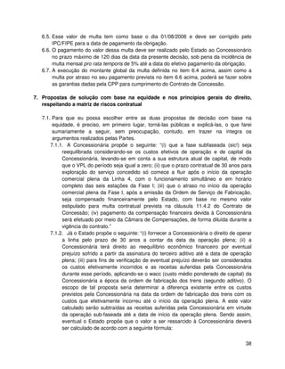 6.5. Esse valor de multa tem como base o dia 01/08/2006 e deve ser corrigido pelo
        IPC/FIPE para a data de pagamento da obrigação.
   6.6. O pagamento do valor dessa multa deve ser realizado pelo Estado ao Concessionário
        no prazo máximo de 120 dias da data da presente decisão, sob pena da incidência de
        multa mensal pro rata temporis de 5% até a data do efetivo pagamento da obrigação.
   6.7. A execução do montante global da multa definida no item 6.4 acima, assim como a
        multa por atraso no seu pagamento prevista no item 6.6 acima, poderá se fazer sobre
        as garantias dadas pela CPP para cumprimento do Contrato de Concessão.

7. Propostas de solução com base na equidade e nos princípios gerais do direito,
   respeitando a matriz de riscos contratual

   7.1. Para que eu possa escolher entre as duas propostas de decisão com base na
        equidade, é preciso, em primeiro lugar, torná-las públicas e explicá-las, o que farei
        sumariamente a seguir, sem preocupação, contudo, em trazer na íntegra os
        argumentos realizados pelas Partes.
       7.1.1. A Concessionária propõe o seguinte: “(i) que a fase subfaseada (sic!) seja
            reequilibrada considerando-se os custos efetivos de operação e de capital da
            Concessionária, levando-se em conta a sua estrutura atual de capital, de modo
            que o VPL do período seja igual a zero; (ii) que o prazo contratual de 30 anos para
            exploração do serviço concedido só comece a fluir após o início da operação
            comercial plena da Linha 4, com o funcionamento simultâneo e em horário
            completo das seis estações da Fase I; (iii) que o atraso no início da operação
            comercial plena da Fase I, após a emissão da Ordem de Serviço de Fabricação,
            seja compensado financeiramente pelo Estado, com base no mesmo valor
            estipulado para multa contratual prevista na cláusula 11.4.2 do Contrato de
            Concessão; (iv) pagamento da compensação financeira devida à Concessionária
            será efetuado por meio da Câmara de Compensações, de forma diluída durante a
            vigência do contrato.”
       7.1.2. Já o Estado propõe o seguinte: “(i) fornecer a Concessionária o direito de operar
            a linha pelo prazo de 30 anos a contar da data da operação plena; (ii) a
            Concessionária terá direito ao reequilíbrio econômico financeiro por eventual
            prejuízo sofrido a partir da assinatura do terceiro aditivo até a data de operação
            plena; (iii) para fins de verificação de eventual prejuízo deverão ser considerados
            os custos efetivamente incorridos e as receitas auferidas pela Concessionária
            durante esse período, aplicando-se o wacc (custo médio ponderado de capital) da
            Concessionária a época da ordem de fabricação dos trens (segundo aditivo). O
            escopo de tal proposta seria determinar a diferença existente entre os custos
            previstos pela Concessionária na data da ordem de fabricação dos trens com os
            custos que efetivamente incorreu até o início da operação plena. A este valor
            calculado serão subtraídas as receitas auferidas pela Concessionária em virtude
            da operação sub-faseada até a data de início da operação plena. Sendo assim,
            eventual o Estado propõe que o valor a ser ressarcido à Concessionária deverá
            ser calculado de acordo com a seguinte fórmula:


                                                                                            38
 