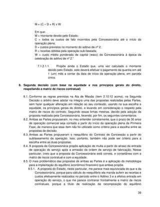 M = (C – D + R) x W

          Em que:
          M = montante devido pelo Estado;
          C = todos os custos de fato incorridos pela Concessionária até o início da
          operação plena;
          D = custos previstos no momento do aditivo de nº 2;
          R = receitas obtidas pela operação sub-faseada;
          W = custo médio ponderado de capital (wacc) da Concessionária à época da
          celebração do aditivo de nº 2.”

             7.1.2.1.1.     Propõe ainda o Estado que, uma vez calculado o montante
                     devido pelo Estado, este deverá efetivar o pagamento da quantia em até
                     1 (um) mês a contar da data de início da operação plena, em parcela
                     única.

8. Segunda decisão (com base na equidade e nos princípios gerais do direito,
   respeitando a matriz de riscos contratual)

  8.1. Conforme as regras previstas na Ata de Missão (item 2.10.12 acima), na Segunda
       Decisão o árbitro deve adotar na íntegra uma das propostas realizadas pelas Partes,
       sem fazer qualquer alteração em relação ao seu conteúdo, usando na sua escolha a
       equidade, os princípios gerais do direito, e levando em consideração o respeito pela
       matriz de riscos do contrato. Seguindo essas linhas mestras, decido pela adoção da
       proposta realizada pela Concessionária, tecendo, por fim, os seguintes comentários:
  8.2. Ambas as Partes propuseram, no meu entender corretamente, que o prazo de 30 anos
       de operação comercial seja contado a partir do início da operação plena da Primeira
       Fase, de maneira que esse item não foi utilizado como critério para a escolha entre as
       propostas de decisão.
  8.3. Ambas as Partes propuseram o reequilíbrio do Contrato de Concessão a partir do
       subfaseamento da operação. Isso, portanto, também não pode ser critério para a
       escolha entre as duas propostas.
  8.4. A proposta da Concessionária propôs aplicação de multa a partir do atraso da entrada
       de operação do serviço após a emissão da ordem de serviço de fabricação. Nesse
       particular, creio que a proposta da Concessionária está correta, e consetânea com a
       matriz de riscos contratual e com a equidade.
  8.5. O mais problemático das propostas de ambas as Partes é a aplicação da metodologia
       para a implantação do equilíbrio econômico-financeiro que ambas propõe.
      8.5.1. A proposta do Estado, neste particular, me parece mais equivocada do que a da
            Concessionária, porque para cálculo do reequilíbrio ela manda auferir as receitas e
            custos efetivamente realizados no período entre o Aditivo 3 e a efetiva entrada em
            operação do serviço, o que me parece contrariar frontalmente a matriz de riscos
            contratuais, porque a título de realização da recomposição do equilíbrio


                                                                                            39
 