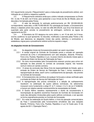CCI requerimento conjunto (“Requerimento”) para a instauração de procedimento arbitral, com
indicação de um árbitro e respectivo suplente.
    2.2.       O Requerimento solicitava ainda que o árbitro indicado comparecesse na Direito
GV, no dia 15 de abril, às 9 horas, para apresentar a sua minuta de Ata de Missão, para ser
discutida e formalizada pelas Partes.
    2.3.       O valor da demanda foi estimado preliminarmente em R$ 120.000.000,00,
correspondente, nesta data, a US$ 75.000.000,00. Por solicitação do Estado, a Concessionária
efetuou o depósito prévio das custas, no valor de US$ 294.249,00, cujo ônus final deverá ser
suportado pela parte vencida no procedimento de arbitragem, conforme as regras do
regulamento da CCI.
    2.4.       A Secretaria da CCI designou-me como árbitro, e, em 15 de abril, às 9 horas,
ocorreu audiência na qual apresentei, foi discutida, modificada e assinada pelas Partes a Ata
de Missão, que descreveu as alegações iniciais das partes, delimitou a controvérsia e
estabeleceu regras para o procedimento arbitral conforme exposto a seguir.

As alegações iniciais da Concessionária

   2.5.        As alegações iniciais da Concessionária podem ser assim resumidas:
       2.5.1. A versão original do Contrato de Concessão previa a entrada em operação
            comercial da Linha 4 simultaneamente com seis estações, (Butantã, Pinheiros,
            Faria Lima, Paulista, República e Luz), no prazo máximo de dezoito meses após a
            emissão da Ordem de Serviço de Fabricação da Fase I.
       2.5.2. Os trens encomendados pela Concessionária estavam prontos para entrar em
            operação na data prevista no contrato de concessão original, não havendo
            nenhum indício em sentido contrário.
       2.5.3. O atraso da conclusão das Obras Civis de responsabilidade do Estado, após a
            emissão da Ordem de Serviço de Fabricação da Fase I, tornou necessária a
            reprogramação de datas, assim como o subfaseamento da operação, não previsto
            no Contrato de Concessão.
       2.5.4. A Concessionária não contribuiu de qualquer forma para o atraso verificado após
            a emissão da Ordem de Serviço de Fabricação da Fase I.
       2.5.5. A reprogramação dos prazos contratuais e a adoção do subfaseamento
            resultaram na celebração de quatro aditivos contratuais. Os aditamentos
            invocaram como fundamento o artigo 57, § 1º, incisos I, II e V, da Lei nº 8.666/93,
            e tiveram por objetivo atender exclusivamente às necessidades do Estado.
       2.5.6. O Quarto Aditivo ressalvou expressamente o direito da concessionária à
            recomposição do equilíbrio econômico financeiro do Contrato de Concessão em
            razão das alterações introduzidas pelos quatro aditivos contratuais, a ser apurado
            na forma originalmente prevista no Contrato de Concessão.
       2.5.7. Em razão da celebração do Quarto Aditivo, o início da operação comercial plena
            da Fase I (caracterizado pelo funcionamento simultâneo das seis estações
            Butantã, Pinheiros, Faria Lima, Paulista, República e Luz) foi fixado para 15 de
            agosto de 2011 (“Operação Plena”).



                                                                                             4
 