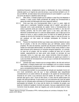 econômico-financeiro, simplesmente ignora a distribuição de riscos contratuais,
            voltando assim a um regime de custo de serviço, o que contraria também o art. 9°   ,
            da Lei 8.987/95. Já tratei desse tema extensamente em outro trabalho4, e, por isso,
            me eximo de descer a detalhes sobre ele aqui.
           8.5.1.1.    Além disso, o Estado propõe que se aplique a esse fluxo de despesas e
                  receitas “o wacc (custo médio ponderado de capital) da Concessionária a
                  época da ordem de fabricação dos trens (segundo aditivo)”.
           8.5.1.2.    Creio que haja uma incompreensão sobre o que é o wacc, sigla em
                  inglês para a expressão “weighted average cost of capital”, que pode ser
                  traduzido como custo ponderado de capital. Como a Concessionária não
                  estava operando ainda por ocasião da assinatura do Aditivo 3, ela não tem
                  receitas, portanto, não há como saber qual é o seu wacc, pois falta um
                  elemento fundamental que é o custo de capital próprio, que é algo que só se
                  saberá no futuro; e, para o projeto como um todo só se saberá de fato por
                  ocasião do término do Contrato de Concessão, daqui a mais de 30 anos, ou
                  por qualquer um dos casos de extinção antecipada do Contrato de
                  Concessão.
           8.5.1.3.    Parece-me importante lembrar que nesse caso estamos falando do wacc
                  de um projeto, e não de uma empresa (que, por definição, possui vários
                  projetos). No caso da empresa, supondo que ela possui diversos projetos em
                  estado de maturação diferenciados, faz sentido muitas vezes analisar o wacc
                  dela tomando como referencia um momento temporal específico. Já, contudo,
                  no caso de um projeto, não faz sentido a análise do wacc em um ponto
                  isolado, especialmente se esse ponto está situado no princípio da sua
                  execução, como é o caso aqui, pois, nesse momento inicial do projeto, o
                  único elemento significativo do custo ponderado de capital que existirá é o
                  custo da dívida do Concessionário, uma vez que o contrato de financiamento
                  já estará fechado.
           8.5.1.4.    Usando esse wacc (mesmo que se consiga obtê-lo, ele não terá nenhum
                  significado), o Estado propõe fazer uma modelagem com os custos e receitas
                  reais havidos pela Concessionária, para, assim, definir o montante de receitas
                  que a concessionária deveria receber.
       8.5.2. A Concessionária também na sua proposta de solução por equidade incorre em
            erro muito semelhante, pois diz que “a fase subfaseada seja reequilibrada
            considerando-se os custos efetivos de operação e de capital da Concessionária,
            levando-se em conta a sua estrutura atual de capital, de modo que o VPL do
            período seja igual a zero”. Como já dito acima, o custo real de capital próprio do
            projeto não está pré-definido. O que existe é (a) uma estimativa de custo de capital
            próprio que foi utilizada pelos acionistas do Concessionário quando da decisão de
            participação da licitação; (b) a taxa real de retorno do investidor do projeto, que
            pode ser medida em qualquer momento do projeto, mas que, especialmente nesse
            momento inicial do projeto, deve ser negativa, por conta do projeto estar em fase

4
 Ribeiro, Mauricio Portugal, Concessões e PPPs: melhores práticas em contratos e licitações, Rio de
Janeiro, 2010, Mimeo.

                                                                                                      40
 