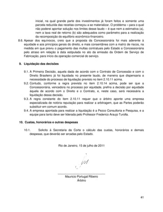 inicial, na qual grande parte dos investimentos já foram feitos e somente uma
              parcela reduzida das receitas começou a se materializar. O problema – para o qual
              não poderei apontar solução nos limites desse laudo – é que nem a estimativa (a),
              nem a taxa real de retorno (b) são adequados como parâmetro para a realização
              da recomposição do equilíbrio econômico-financeiro.
8.6. Apesar dos equívocos, creio que a proposta da Concessionária foi mais aderente à
     equidade e aos princípios gerais do direito, e mais consentânea com a matriz de riscos, na
     medida em que previu o pagamento das multas contratuais pelo Estado a Concessionária
     pelo atraso em relação à data estipulada no ato da emissão da Ordem de Serviço de
     Fabricação, para início da operação comercial do serviço.

9. Liquidação das decisões

    9.1. A Primeira Decisão, aquela dada de acordo com o Contrato de Concessão e com o
         Direito Brasileiro já foi liquidada no presente laudo, de maneira que dispensaria a
         necessidade do processo de liquidação previsto no item 2.10.11 acima.
    9.2. Contudo, conforme a regra prevista no item 2.10.14 acima, pode ser que a
         Concessionária, vencedora no processo por equidade, prefira a decisão por equidade
         àquela de acordo com o Direito e o Contrato, e, neste caso, será necessária a
         liquidação dessa decisão.
    9.3. A regra constante do item 2.10.11 requer que o árbitro aponte uma empresa
         especializada de notória reputação para realizar a arbitragem, que as Partes poderão
         substituir em comum acordo.
    9.4. A empresa apontada para realizar a liquidação é a Pezco Consultoria e Pesquisa, e a
         equipe para tanto deve ser liderada pelo Professor Frederico Araujo Turolla.

10. Custas, honorários e outras despesas

    10.1.    Solicito à Secretaria da Corte o cálculo das custas, honorários e demais
        despesas, que deverão ser arcadas pelo Estado.


                              Rio de Janeiro, 15 de julho de 2011




                             _____________________________
                                 Mauricio Portugal Ribeiro
                                          Árbitro




                                                                                            41
 
