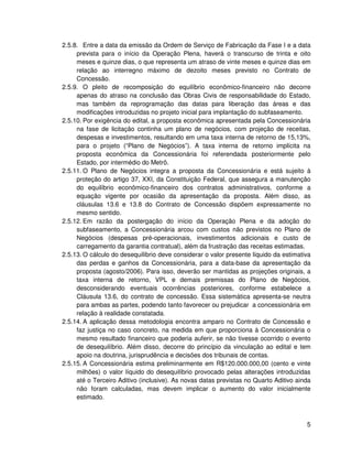 2.5.8. Entre a data da emissão da Ordem de Serviço de Fabricação da Fase I e a data
     prevista para o início da Operação Plena, haverá o transcurso de trinta e oito
     meses e quinze dias, o que representa um atraso de vinte meses e quinze dias em
     relação ao interregno máximo de dezoito meses previsto no Contrato de
     Concessão.
2.5.9. O pleito de recomposição do equilíbrio econômico-financeiro não decorre
     apenas do atraso na conclusão das Obras Civis de responsabilidade do Estado,
     mas também da reprogramação das datas para liberação das áreas e das
     modificações introduzidas no projeto inicial para implantação do subfaseamento.
2.5.10. Por exigência do edital, a proposta econômica apresentada pela Concessionária
     na fase de licitação continha um plano de negócios, com projeção de receitas,
     despesas e investimentos, resultando em uma taxa interna de retorno de 15,13%,
     para o projeto (“Plano de Negócios”). A taxa interna de retorno implícita na
     proposta econômica da Concessionária foi referendada posteriormente pelo
     Estado, por intermédio do Metrô.
2.5.11. O Plano de Negócios integra a proposta da Concessionária e está sujeito à
     proteção do artigo 37, XXI, da Constituição Federal, que assegura a manutenção
     do equilíbrio econômico-financeiro dos contratos administrativos, conforme a
     equação vigente por ocasião da apresentação da proposta. Além disso, as
     cláusulas 13.6 e 13.8 do Contrato de Concessão dispõem expressamente no
     mesmo sentido.
2.5.12. Em razão da postergação do início da Operação Plena e da adoção do
     subfaseamento, a Concessionária arcou com custos não previstos no Plano de
     Negócios (despesas pré-operacionais, investimentos adicionais e custo de
     carregamento da garantia contratual), além da frustração das receitas estimadas.
2.5.13. O cálculo do desequilíbrio deve considerar o valor presente líquido da estimativa
     das perdas e ganhos da Concessionária, para a data-base da apresentação da
     proposta (agosto/2006). Para isso, deverão ser mantidas as projeções originais, a
     taxa interna de retorno, VPL e demais premissas do Plano de Negócios,
     desconsiderando eventuais ocorrências posteriores, conforme estabelece a
     Cláusula 13.6, do contrato de concessão. Essa sistemática apresenta-se neutra
     para ambas as partes, podendo tanto favorecer ou prejudicar a concessionária em
     relação à realidade constatada.
2.5.14. A aplicação dessa metodologia encontra amparo no Contrato de Concessão e
     faz justiça no caso concreto, na medida em que proporciona à Concessionária o
     mesmo resultado financeiro que poderia auferir, se não tivesse ocorrido o evento
     de desequilíbrio. Além disso, decorre do princípio da vinculação ao edital e tem
     apoio na doutrina, jurisprudência e decisões dos tribunais de contas.
2.5.15. A Concessionária estima preliminarmente em R$120.000.000,00 (cento e vinte
     milhões) o valor líquido do desequilíbrio provocado pelas alterações introduzidas
     até o Terceiro Aditivo (inclusive). As novas datas previstas no Quarto Aditivo ainda
     não foram calculadas, mas devem implicar o aumento do valor inicialmente
     estimado.



                                                                                       5
 