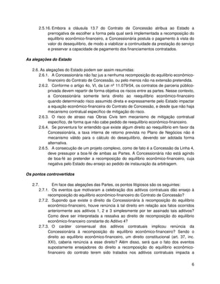 2.5.16. Embora a cláusula 13.7 do Contrato de Concessão atribua ao Estado a
           prerrogativa de escolher a forma pela qual será implementada a recomposição do
           equilíbrio econômico-financeiro, a Concessionária postula o pagamento à vista do
           valor do desequilíbrio, de modo a viabilizar a continuidade da prestação do serviço
           e preservar a capacidade de pagamento dos financiamentos contratados.

As alegações do Estado

   2.6. As alegações do Estado podem ser assim resumidas:
       2.6.1. A Concessionária não faz jus a nenhuma recomposição do equilíbrio econômico-
            financeiro do Contrato de Concessão, ou pelo menos não na extensão pretendida.
       2.6.2. Conforme o artigo 4o, VI, da Lei nº 11.079/04, os contratos de parceria público-
            privada devem repartir de forma objetiva os riscos entre as partes. Nesse contexto,
            a Concessionária somente teria direito ao reequilíbrio econômico-financeiro
            quando determinado risco assumido direta e expressamente pelo Estado impactar
            a equação econômico-financeira do Contrato de Concessão, e desde que não haja
            mecanismo contratual específico de mitigação do risco.
       2.6.3. O risco de atraso nas Obras Civis tem mecanismo de mitigação contratual
            específico, de forma que não cabe pedido de reequilíbrio econômico-financeiro.
       2.6.4. Se porventura for entendido que existe algum direito ao reequilíbrio em favor da
            Concessionária, a taxa interna de retorno prevista no Plano de Negócios não é
            mecanismo válido para o cálculo do desequilíbrio, devendo ser adotada forma
            alternativa.
       2.6.5. A consecução de um projeto complexo, como de fato é a Concessão da Linha 4,
            deve pressupor a boa-fé de ambas as Partes. A Concessionária não está agindo
            de boa-fé ao pretender a recomposição do equilíbrio econômico-financeiro, cuja
            negativa pelo Estado deu ensejo ao pedido de instauração da arbitragem.

Os pontos controvertidos

   2.7.        Em face das alegações das Partes, os pontos litigiosos são os seguintes:
       2.7.1. Os eventos que motivaram a celebração dos aditivos contratuais dão ensejo à
            recomposição do equilíbrio econômico-financeiro do Contrato de Concessão?
       2.7.2. Supondo que existe o direito da Concessionária à recomposição do equilíbrio
            econômico-financeiro, houve renúncia à tal direito em relação aos fatos ocorridos
            anteriormente aos aditivos 1, 2 e 3 simplesmente por ter assinado tais aditivos?
            Como deve ser interpretada a ressalva ao direito de recomposição do equilíbrio
            econômico-financeiro constante do Aditivo 4?
       2.7.3. O caráter consensual dos aditivos contratuais implicou renúncia da
            Concessionária à recomposição do equilíbrio econômico-financeiro? Sendo o
            direito ao equilíbrio econômico-financeiro, um direito constitucional (art. 37, inc.
            XXI), caberia renúncia a esse direito? Além disso, será que o fato dos eventos
            supostamente ensejadores do direito a recomposição do equilíbrio econômico-
            financeiro do contrato terem sido tratados nos aditivos contratuais impacta a


                                                                                              6
 