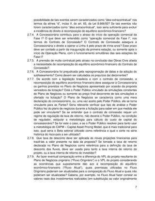 possibilidade de tais eventos serem caracterizados como “álea extracontratual” nos
     termos da alínea “d”, inciso II, do art. 65, da Lei 8.666/93? Se tais eventos não
     forem caracterizados como “álea extracontratual”, isso seria suficiente para excluir
     a incidência do direito à recomposição do equilíbrio econômico-financeiro?
2.7.4. A Concessionária contribuiu para o atraso do início da operação comercial da
     Fase I? O que deve ser entendido como “operação comercial da Fase I”, nos
     termos do Contrato de Concessão? O Contrato de Concessão assegura à
     Concessionária o direito a operar a Linha 4 pelo prazo de trinta anos? Esse prazo
     deve ser contado a partir da inauguração da primeira estação, ou somente após o
     início da Operação Plena, com o funcionamento simultâneo das seis estações da
     Fase I?
2.7.5. A previsão de multa contratual pelo atraso na conclusão das Obras Civis afasta
     a necessidade de recomposição do equilíbrio econômico-financeiro do Contrato de
     Concessão?
2.7.6. A Concessionária foi prejudicada pela reprogramação de datas e da adoção do
     subfaseamento? Como devem ser calculados os prejuízos daí decorrentes?
2.7.7. De acordo com a legislação brasileira e com o contrato de concessão, a
     recomposição do equilíbrio econômico financeiro deve assegurar à Concessionária
     os ganhos previstos no Plano de Negócios apresentado por ocasião da proposta
     vencedora da licitação? Está o Poder Público vinculado às simulações constantes
     do Plano de Negócios ou somente ao preço final decorrente de tais simulações e
     ofertado na licitação? O Plano de Negócios se caracteriza como uma mera
     declaração do concessionário, ou, uma vez aceito pelo Poder Público, ele se torna
     vinculante para as Partes? Seria relevante verificar que tipo de análise o Poder
     Público fez do plano de negócios durante a licitação para saber em que medida ele
     pode ser vinculante? Se se entender que o contrato de concessão requer um
     regime de regulação da taxa de retorno, não deveria o Poder Público, na condição
     de regulador, estipular a metodologia para cálculo do custo de capital do
     concessionário? Se for este o caso, e se o Poder Público resolver para tanto usar
     a metodologia do CAPM – Capital Asset Pricing Model, que é mais tradicional para
     isso, qual seria o Beta setorial utilizado como referência e qual o corte na série
     histórica do risco-país a ser utilizada?
2.7.8. Que taxa de desconto deve ser aplicada às novas projeções financeiras para
     trazê-las a valor presente na data da proposta? Se tomada a taxa de retorno
     declarada no Plano de Negócios como referência para a definição da taxa de
     desconto dos fluxos, deve ser usada para tanto a taxa interna de retorno do
     projeto, ou a taxa interna de retorno do investidor?
2.7.9. Ao fazer eventual comparação entre a diferença do VPL do projeto resultante do
     Plano de Negócios originário (“Fluxo Originário”) e o VPL do projeto considerando
     as ocorrências que supostamente dão azo à recomposição do equilíbrio
     econômico-financeiro (“Fluxo Atual”), quais premissas utilizadas no Fluxo
     Originário poderiam ser atualizadas para a composição do Fluxo Atual e quais não
     poderiam ser atualizadas? Caberia, por exemplo, no Fluxo Atual fazer constar os
     valores reais dos investimentos realizados (em substituição ao valor originalmente


                                                                                       7
 