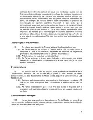 estimado do investimento realizado até aqui) e os montantes e custos reais de
            financiamento já obtido pelo concessionário em lugar dos custos de financiamento
            originariamente estimados, de maneira que eventuais ganhos obtidos pelo
            concessionário no seu financiamento e na redução de custos de investimento por
            conta, por exemplo, da variação cambial sejam computados no processo de
            recomposição do equilíbrio econômico-financeiro? E, para evitar que o
            concessionário se aproprie sozinho de ganhos que decorrem da mera melhoria da
            situação econômica do país, será que caberia estimar o “spread” entre uma taxa
            de mercado qualquer (por exemplo, o CDI) e a taxa interna de retorno do Fluxo
            Originário, de maneira que a recomposição do equilíbrio econômico-financeiro
            garanta não a taxa interna de retorno declarada, mas apenas o “spread” entre ela
            e uma taxa de mercado qualquer? Se isso fizer sentido, qual seria essa taxa de
            mercado?

A composição do Tribunal Arbitral

   2.8.       Em relação a composição do Tribunal, a Ata de Missão estabeleceu que:
       2.8.1. As Partes optaram por compor o Tribunal Arbitral com um único árbitro e
            delegaram à Corte a sua indicação, respeitados os requisitos de elegibilidade
            previstos na cláusula compromissória do Contrato de Concessão.
       2.8.2. A Corte indicou-me para atuar como árbitro titular.
       2.8.3. As Partes aceitaram o árbitro assim indicado e reconheceram que possui
            independência, idoneidade e competência técnica para julgar o litígio de forma
            honesta e imparcial.

O valor em disputa

    2.9.       No que concerne ao valor em disputa, a Ata de Missão faz referência que a
Concessionária estimou-o em R$ 120.000.000,00 (cento e vinte milhões de reais),
correspondentes, na data da assinatura da Ata de Missão, segundo o Concessionário, a US$
75.000.000,00.
        2.9.1. As custas preliminares relativas ao procedimento de arbitragem, no valor de US$
             294.249,00, foram antecipadas pela Concessionária e depositadas em favor da
             Corte.
        2.9.2. As Partes estabeleceram que o ônus final das custas e despesas com a
             arbitragem será suportado pela parte vencida, conforme as regras do regulamento
             da Corte.

O procedimento de arbitragem

    2.10.       No que toca ao procedimento da arbitragem, a Ata de Missão, em consonância
com o que consta do Requerimento, estabeleceu que o procedimento priorizará a simplificação
de ritos e a oralidade, observado o seguinte:



                                                                                            8
 