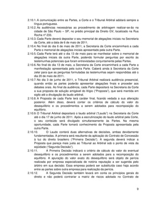 2.10.1. A comunicação entre as Partes, a Corte e o Tribunal Arbitral adotará sempre a
     língua portuguesa.
2.10.2. As audiências necessárias ao procedimento de arbitragem realizar-se-ão na
     cidade de São Paulo – SP, no prédio principal da Direito GV, localizado na Rua
     Rocha nº 233.
2.10.3. Cada Parte deverá depositar o seu memorial de alegações iniciais na Secretaria
     da Corte, até a data de 6 de maio de 2011.
2.10.4. No final do dia 6 de maio de 2011, a Secretaria da Corte encaminhará a cada
     Parte o memorial de alegações iniciais apresentado pela outra Parte.
2.10.5. Cada Parte terá até o dia 13 de maio para se manifestar sobre o memorial de
     alegações iniciais da outra Parte, podendo formular perguntas por escrito às
     testemunhas potenciais que foram entrevistadas conjuntamente pelas Partes.
2.10.6. No final do dia 13 de maio, a Secretaria da Corte encaminhará a cada Parte a
     manifestação apresentada pela outra Parte. Caberá ainda à Secretaria da Corte
     zelar para que as perguntas formuladas às testemunhas sejam respondidas até o
     dia 20 de maio de 2011.
2.10.7. No dia 3 de junho de 2011, o Tribunal Arbitral realizará audiência presencial,
     quando então as partes poderão apresentar alegações finais e proceder aos
     debates orais. Ao final da audiência, cada Parte depositará na Secretaria da Corte
     a sua proposta de solução amigável do litígio (“Proposta”), que será mantida em
     sigilo até a divulgação do laudo arbitral.
2.10.8. A Proposta de cada Parte terá caráter final, ficando vedada a sua alteração
     posterior. Além disso, deverá conter os critérios de cálculo do valor do
     desequilíbrio e os procedimentos a serem adotados para recomposição do
     equilíbrio.
2.10.9. O Tribunal Arbitral depositará o laudo arbitral (“Laudo”) na Secretaria da Corte
     até o dia 17 de junho de 2011. Após a escrutinização do laudo arbitral pela Corte,
     o seu conteúdo será divulgado simultaneamente às Partes. Na mesma
     oportunidade, cada Parte tomará conhecimento da Proposta apresentada pela
     outra Parte.
2.10.10.        O Laudo conterá duas alternativas de decisões, ambas devidamente
     fundamentadas. A primeira será resultante da aplicação do Contrato de Concessão
     à luz do direito brasileiro (“Primeira Decisão”). A segunda deverá indicar a
     Proposta que pareça mais justa ao Tribunal ao Arbitral sob o ponto de vista da
     eqüidade (“Segunda Decisão”).
2.10.11.        A Primeira Decisão indicará o critério de cálculo do valor do eventual
     desequilíbrio e os procedimentos a serem adotados para a recomposição do
     equilíbrio. A apuração do valor exato do desequilíbrio será objeto de perícia
     realizada por empresa especializada de notória reputação a ser sugerida pelo
     árbitro em sua decisão. Essa empresa poderá ser substituída caso haja acordo
     entre as partes sobre outra empresa para realização da perícia.
2.10.12.        A Segunda Decisão também levará em conta os princípios gerais do
     direito e não poderá contrariar a matriz de riscos adotada no Contrato de



                                                                                      9
 