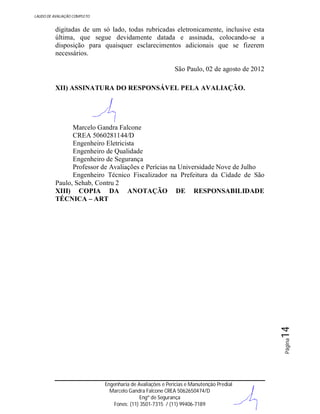 LAUDO DE AVALIAÇÃO COMPLETO

digitadas de um só lado, todas rubricadas eletronicamente, inclusive esta
última, que segue devidamente datada e assinada, colocando-se a
disposição para quaisquer esclarecimentos adicionais que se fizerem
necessários.
São Paulo, 02 de agosto de 2012
XII) ASSINATURA DO RESPONSÁVEL PELA AVALIAÇÃO.

Página

14

Marcelo Gandra Falcone
CREA 5060281144/D
Engenheiro Eletricista
Engenheiro de Qualidade
Engenheiro de Segurança
Professor de Avaliações e Perícias na Universidade Nove de Julho
Engenheiro Técnico Fiscalizador na Prefeitura da Cidade de São
Paulo, Sehab, Contru 2
XIII) COPIA DA ANOTAÇÃO DE RESPONSABILIDADE
TÉCNICA – ART

Engenharia de Avaliações e Perícias e Manutenção Predial
Marcelo Gandra Falcone CREA 5062650474/D
Engº de Segurança
Fones: (11) 3501-7315 / (11) 99406-7189

 