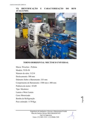 LAUDO DE AVALIAÇÃO COMPLETO

VI) IDENTIFICAÇÃO
AVALIANDO.

E

CARACTERIZAÇÃO

DO

BEM

TORNO HORIZONTAL MECÂNICO UNIVERSAL
Marca: Wroclaw - Polônia
Modelo: TUD-50
Número de série: 31218
Deslocamento: 500 mm
Diâmetro Sobre o Barramento: 355 mm
Comprimento do Barramento: 1500 mm x 400 mm
Potência do motor: 10 kW
Tipo: Mecânico

Bomba de Refrigeração
Peso estimado: 1170 Kgs

Engenharia de Avaliações e Perícias e Manutenção Predial
Marcelo Gandra Falcone CREA 5062650474/D
Engº de Segurança
Fones: (11) 3501-7315 / (11) 99406-7189

Página

Carro Motorizado

6

Luneta e Meia Luneta

 
