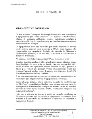 LAUDO DE AVALIAÇÃO COMPLETO

CM=10, CT=10, F(CM/CT)=1,00

VII) DIAGNÓSTICO DO MERCADO
Os bens avaliados fazem parte dos bens produzidos pelo setor de máquinas
e equipamentos para serem utilizados na Indústria Metal/Mecânica”,
oficinas de usinagem, calderarias, serviços metalúrgicos espeficos e
industria metalúrgica. As maquinas pode ser classificadas como maquinas
de ferramentaria e usinagem.
Os equipamentos novos são produzidos por diversa empresas de renome
sendo empresa nacional mais conhecida a ROMI. Estas empresas são
representadas pela Associação Brasileira da Indústria de Máquinas e
Equipamentos (Abimaq) e em seu site existe toda a caracterização e
dimensões do mercado.
As maquinas importadas respondem por 70% do consumo do setor.
Quanto a maquinas usadas, devido o grande preço destas máquinas novas,
das dificuldades de importação, no Brasil existe um mercado bilionário
destas maquinas que apresentam enorme liquidez, ou seja, querendo a
pessoa pode vender em qualquer revenda imediatamente, porém eles
praticam Preços de venda e preços de compra com diferenças de até 40%
dependendo da necessidade do vendedor,
É um mercado comparável ao mercado de automóveis, porém limitado em
faturamento pelo pequeno numero de equipamentos disponíveis.

Engenharia de Avaliações e Perícias e Manutenção Predial
Marcelo Gandra Falcone CREA 5062650474/D
Engº de Segurança
Fones: (11) 3501-7315 / (11) 99406-7189

Página

Hoje com a utilização da internet já existe um mercado consolidado de
Ecommerce para este tipo de maquina e equipamento. A vantagem deste
mercado é a velocidade das informações e facilidade de encontrar o
equipamento desejado.

8

Como referencia podemos citar o tradicional mercado “da rua Piratininga
em São Paulo”, consolidado e difundido como o maior centro de comercio
de máquinas de ferramentaria e usinagem na América Latina. La podemos
encontrar maquinas novas, usadas no estado, , reformadas e “maquinas que
sofreram Retrofinting”.

 