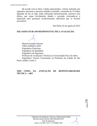 LAUDO DE AVALIAÇÃO COMPLETO

De acordo com os fatos e dados apresentados, vistoria realizada este
signatário apresenta o presente trabalho concluído, constando de 14 folhas
digitadas de um só lado, todas rubricadas eletronicamente, inclusive esta
última, que segue devidamente datada e assinada, colocando-se a
disposição para quaisquer esclarecimentos adicionais que se fizerem
necessários.
São Paulo, 02 de agosto de 2012
XII) ASSINATURA DO RESPONSÁVEL PELA AVALIAÇÃO.

Marcelo Gandra Falcone
CREA 5060281144/D
Engenheiro Eletricista
Engenheiro de Qualidade
Engenheiro de Segurança
Professor de Avaliações e Perícias na Universidade Nove de Julho
Engenheiro Técnico Fiscalizador na Prefeitura da Cidade de São
Paulo, Sehab, Contru 2

ANOTAÇÃO

DE

RESPONSABILIDADE

Página

14

XIII) COPIA DA
TÉCNICA – ART

Engenharia de Avaliações e Perícias e Manutenção Predial
Marcelo Gandra Falcone CREA 5062650474/D
Engº de Segurança
Fones: (11) 3501-7315 / (11) 99406-7189

 