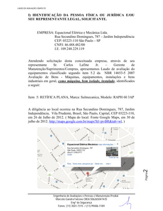 LAUDO DE AVALIAÇÃO COMPLETO

I) IDENTIFICAÇÃO DA PESSOA FÍSICA OU JURÍDICA E/OU
SEU REPRESENTANTE LEGAL, SOLICITANTE.

EMPRESA: Equacional Elétrica e Mecânica Ltda.
Rua Secundino Domingues, 787 – Jardim Independência
CEP: 03223-110 São Paulo – SP
CNPJ: 46.488.482/00
I.E. 109.248.229.119

Atendendo solicitação desta conceituada empresa, através de seu
representante
Sr.
Carlos
Lafitte
Jr.
–
Gerente
de
Manutenção/Suprimentos/Compras, apresentamos Laudo de avaliação do
equipamentos classificado segundo item 5.2 da NBR 14653-5 2007
Avaliação de Bens - Máquinas, equipamentos, instalações e bens
industriais em geral, como máquina, bem isolado, instalado, identificados
a seguir:

Item 5: RETÍFICA PLANA, Marca: Sulmecanica, Modelo: RAPH 60 3AP

Página

2

A diligência ao local ocorreu na Rua Secundino Domingues, 787, Jardim
Independência, Vila Prudente, Brasil, São Paulo, Capital, CEP 03223-110,
em 26 de Julho de 2012. ( Mapa do local: Fonte Google Maps, em 30 de
julho de 2012. http://maps.google.com.br/maps?hl=pt-BR&tab=wl, )

Engenharia de Avaliações e Perícias e Manutenção Predial
Marcelo Gandra Falcone CREA 5062650474/D
Engº de Segurança
Fones: (11) 3501-7315 / (11) 99406-7189

 
