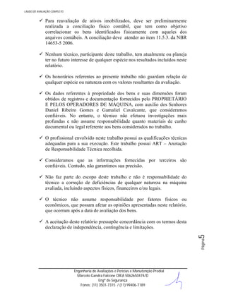 LAUDO DE AVALIAÇÃO COMPLETO

 Para reavaliação de ativos imobilizados, deve ser preliminarmente
realizada a conciliação físico contábil, que tem como objetivo
correlacionar os bens identificados fisicamente com aqueles dos
arquivos contábeis. A conciliação deve atender ao item 11.5.3. da NBR
14653-5 2006.
 Nenhum técnico, participante deste trabalho, tem atualmente ou planeja
ter no futuro interesse de qualquer espécie nos resultados incluídos neste
relatório.
 Os honorários referentes ao presente trabalho não guardam relação de
qualquer espécie ou natureza com os valores resultantes da avaliação.
 Os dados referentes à propriedade dos bens e suas dimensões foram
obtidos de registros e documentação fornecidos pelo PROPRIETÁRIO
E PELOS OPERADORES DE MÁQUINA, com auxilio dos Senhores
Daniel Ribeiro Gomes e Gamaliel Cavalcante, que consideramos
confiáveis. No entanto, o técnico não efetuou investigações mais
profundas e não assume responsabilidade quanto materiais de cunho
documental ou legal referente aos bens considerados no trabalho.
 O profissional envolvido neste trabalho possui as qualificações técnicas
adequadas para a sua execução. Este trabalho possui ART – Anotação
de Responsabilidade Técnica recolhida.
 Consideramos que as informações fornecidas por terceiros são
confiáveis. Contudo, não garantimos sua precisão.
 Não faz parte do escopo deste trabalho e não é responsabilidade do
técnico a correção de deficiências de qualquer natureza na máquina
avaliada, incluindo aspectos físicos, financeiros e/ou legais.
 O técnico não assume responsabilidade por fatores físicos ou
econômicos, que possam afetar as opiniões apresentadas neste relatório,
que ocorram após a data de avaliação dos bens.

Página

5

 A aceitação deste relatório pressupõe concordância com os termos desta
declaração de independência, contingência e limitações.

Engenharia de Avaliações e Perícias e Manutenção Predial
Marcelo Gandra Falcone CREA 5062650474/D
Engº de Segurança
Fones: (11) 3501-7315 / (11) 99406-7189

 