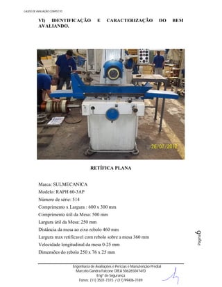 LAUDO DE AVALIAÇÃO COMPLETO

VI) IDENTIFICAÇÃO
AVALIANDO.

E

CARACTERIZAÇÃO

DO

BEM

RETÍFICA PLANA

Marca: SULMECANICA
Modelo: RAPH 60-3AP
Número de série: 514
Comprimento x Largura : 600 x 300 mm
Comprimento útil da Mesa: 500 mm

Largura max retificavel com rebolo sobre a mesa 360 mm
Velocidade longitudinal da mesa 0-25 mm
Dimensões do rebolo 250 x 76 x 25 mm
Engenharia de Avaliações e Perícias e Manutenção Predial
Marcelo Gandra Falcone CREA 5062650474/D
Engº de Segurança
Fones: (11) 3501-7315 / (11) 99406-7189

Página

Distância da mesa ao eixo rebolo 460 mm

6

Largura útil da Mesa: 250 mm

 
