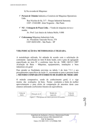 LAUDO DE AVALIAÇÃO COMPLETO

b) Na revenda de Máquinas:
 Perussi & Chimim Indústria e Comércio de Máquinas Operatrizes
Ltda.
Rua Nicolau de Sá, 317 – Parque Industrial Itamaraty
CEP: 13160-000 Artur Nogueira – São Paulo
 NZ – Usinagem de Peças Ltda. – Venda de máquinas novas e
usadas
Av. Prof. Luis Inácio de Anhaia Mello, 9.000
 Cobrasmaq Máquinas Industriais Ltda.
Av. Presidente Tancredo Neves, 379
CEP: 04283-050 – São Paulo – SP

VIII) INDICAÇÃO DA METODOLOGIA UTILIZADA.
A metodologia utilizada, foi adotada de acordo com a solicitação do
contratante especificada no item II deste laudo, com o grau de agregação
especificado no item IV e conforme item 8a) da NBR 14653-5 2007
Avaliação de Bens - Máquinas, equipamentos, instalações e bens
industriais em geral
Para atender as finalidades previstas na tabela 1 do item 7.3.1 e aos
procedimentos específicos da seção 11, recomenda-se para o presente laudo
o MÉTODO COMPARATIVO DIRETO DE DADOS DE MERCADO

Página

10

O método comparativo, sendo de conhecimento geral, é a viga
mestra das avaliações de bens. Nestas condições a título de melhor
aproveitamento e para efeito de comparação de amostras deste caso
estamos utilizando coeficientes lineares de equivalência.

Engenharia de Avaliações e Perícias e Manutenção Predial
Marcelo Gandra Falcone CREA 5062650474/D
Engº de Segurança
Fones: (11) 3501-7315 / (11) 99406-7189

 