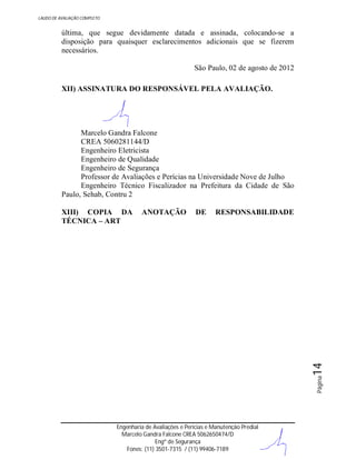 LAUDO DE AVALIAÇÃO COMPLETO

última, que segue devidamente datada e assinada, colocando-se a
disposição para quaisquer esclarecimentos adicionais que se fizerem
necessários.
São Paulo, 02 de agosto de 2012
XII) ASSINATURA DO RESPONSÁVEL PELA AVALIAÇÃO.

Marcelo Gandra Falcone
CREA 5060281144/D
Engenheiro Eletricista
Engenheiro de Qualidade
Engenheiro de Segurança
Professor de Avaliações e Perícias na Universidade Nove de Julho
Engenheiro Técnico Fiscalizador na Prefeitura da Cidade de São
Paulo, Sehab, Contru 2
ANOTAÇÃO

DE

RESPONSABILIDADE

Página

14

XIII) COPIA DA
TÉCNICA – ART

Engenharia de Avaliações e Perícias e Manutenção Predial
Marcelo Gandra Falcone CREA 5062650474/D
Engº de Segurança
Fones: (11) 3501-7315 / (11) 99406-7189

 
