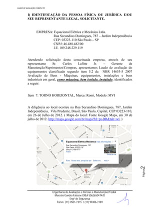 LAUDO DE AVALIAÇÃO COMPLETO

I) IDENTIFICAÇÃO DA PESSOA FÍSICA OU JURÍDICA E/OU
SEU REPRESENTANTE LEGAL, SOLICITANTE.

EMPRESA: Equacional Elétrica e Mecânica Ltda.
Rua Secundino Domingues, 787 – Jardim Independência
CEP: 03223-110 São Paulo – SP
CNPJ: 46.488.482/00
I.E. 109.248.229.119

Atendendo solicitação desta conceituada empresa, através de seu
representante
Sr.
Carlos
Lafitte
Jr.
–
Gerente
de
Manutenção/Suprimentos/Compras, apresentamos Laudo de avaliação do
equipamentos classificado segundo item 5.2 da NBR 14653-5 2007
Avaliação de Bens - Máquinas, equipamentos, instalações e bens
industriais em geral, como máquina, bem isolado, instalado, identificados
a seguir:

Item 7: TORNO HORIZONTAL, Marca: Romi, Modelo: MVI

Página

2

A diligência ao local ocorreu na Rua Secundino Domingues, 787, Jardim
Independência, Vila Prudente, Brasil, São Paulo, Capital, CEP 03223-110,
em 26 de Julho de 2012. ( Mapa do local: Fonte Google Maps, em 30 de
julho de 2012. http://maps.google.com.br/maps?hl=pt-BR&tab=wl, )

Engenharia de Avaliações e Perícias e Manutenção Predial
Marcelo Gandra Falcone CREA 5062650474/D
Engº de Segurança
Fones: (11) 3501-7315 / (11) 99406-7189

 