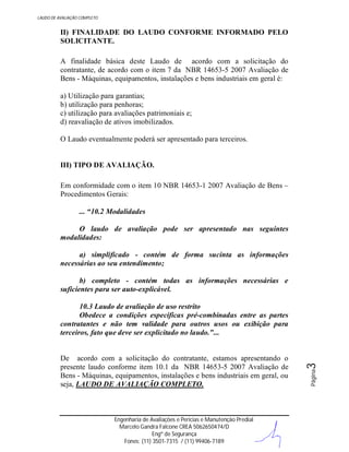 LAUDO DE AVALIAÇÃO COMPLETO

II) FINALIDADE DO LAUDO CONFORME INFORMADO PELO
SOLICITANTE.
A finalidade básica deste Laudo de acordo com a solicitação do
contratante, de acordo com o item 7 da NBR 14653-5 2007 Avaliação de
Bens - Máquinas, equipamentos, instalações e bens industriais em geral é:
a) Utilização para garantias;
b) utilização para penhoras;
c) utilização para avaliações patrimoniais e;
d) reavaliação de ativos imobilizados.
O Laudo eventualmente poderá ser apresentado para terceiros.

III) TIPO DE AVALIAÇÃO.
Em conformidade com o item 10 NBR 14653-1 2007 Avaliação de Bens –
Procedimentos Gerais:
... “10.2 Modalidades
O laudo de avaliação pode ser apresentado nas seguintes
modalidades:
a) simplificado - contém de forma sucinta as informações
necessárias ao seu entendimento;
b) completo - contém todas as informações necessárias e
suficientes para ser auto-explicável.

Engenharia de Avaliações e Perícias e Manutenção Predial
Marcelo Gandra Falcone CREA 5062650474/D
Engº de Segurança
Fones: (11) 3501-7315 / (11) 99406-7189

Página

De acordo com a solicitação do contratante, estamos apresentando o
presente laudo conforme item 10.1 da NBR 14653-5 2007 Avaliação de
Bens - Máquinas, equipamentos, instalações e bens industriais em geral, ou
seja, LAUDO DE AVALIAÇÃO COMPLETO.

3

10.3 Laudo de avaliação de uso restrito
Obedece a condições específicas pré-combinadas entre as partes
contratantes e não tem validade para outros usos ou exibição para
terceiros, fato que deve ser explicitado no laudo.”...

 