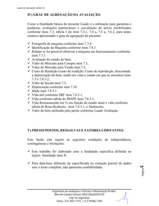 LAUDO DE AVALIAÇÃO COMPLETO

IV) GRAU DE AGREGAÇÃO DA AVALIAÇÃO.
Como a finalidade básica do presente Laudo é a utilização para garantias e
penhoras, avaliações patrimoniais e reavaliação de ativos imobilizados
conforme itens 7.3, tabela 1 do item 7.3.1, 7.4 a, 7.5 a, 7.6.2, para tanto,
estamos apresentado o grau de agregação do presente:
 Fotografia da maquina conforme item 7.7.4
 Identificação da Maquina conforme itens 7.8.1
 Relatar se foi possível observar a máquina em funcionamento conforme
item 7.7.1
 Avaliação do estado do bem,
 Valor de Mercado para Compra item 7.3,
 Valor de Mercado para Venda item 7.3,
 Custo de Reedição (custo de reedição: Custo de reprodução, descontada
a depreciação do bem, tendo em vista o estado em que se encontra) item
7.3 e 7.8.3.2,
 Valor de Sucata item 7.3,
 Depreciação conforme item 7.10
 Idade item 7.8.3.1
 Vida útil conforme SRF item 7.8.3.1,
 Vida conforme tabela do IBAPE item 7.8.3.1,
 Vida Remanescente em % em função do estado atual x vida conforme
tabela de Ross-Heidecke, item 7.8.3.1, e finalmente,
 Valor do bem atribuído pelo perito conforme Laudo Avaliação.

V) PRESSUPOSTOS, RESSALVAS E FATORES LIMITANTES.
Este laudo está sujeito às seguintes condições de independência,
contingências e limitações:

Engenharia de Avaliações e Perícias e Manutenção Predial
Marcelo Gandra Falcone CREA 5062650474/D
Engº de Segurança
Fones: (11) 3501-7315 / (11) 99406-7189

Página

 Para data-base diferente da especificada ou extração parcial de dados
sem o texto completo, não apresenta confiabilidade.

4

 Este trabalho foi elaborado com a finalidade específica definida no
tópico finalidade item II,

 