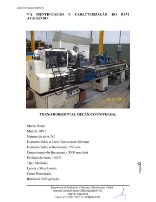 LAUDO DE AVALIAÇÃO COMPLETO

VI) IDENTIFICAÇÃO
AVALIANDO.

E

CARACTERIZAÇÃO

DO

BEM

TORNO HORIZONTAL MECÂNICO UNIVERSAL

Marca: Romi
Modelo: MVI
Número de série: N/I
Diâmetro Sobre o Carro Transversal: 600 mm
Diâmetro Sobre o Barramento: 550 mm
Comprimento do Barramento: 3500 mm úteis
Potência do motor: 15CV
Luneta e Meia Luneta
Carro Motorizado
Bomba de Refrigeração
Engenharia de Avaliações e Perícias e Manutenção Predial
Marcelo Gandra Falcone CREA 5062650474/D
Engº de Segurança
Fones: (11) 3501-7315 / (11) 99406-7189

Página

6

Tipo: Mecânico

 