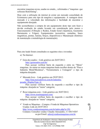 LAUDO DE AVALIAÇÃO COMPLETO

encontrar maquinas novas, usadas no estado, , reformadas e “maquinas que
sofreram Retrofinting”.
Hoje com a utilização da internet já existe um mercado consolidado de
Ecommerce para este tipo de maquina e equipamento. A vantagem deste
mercado é a velocidade das informações e facilidade de encontrar o
equipamento desejado.
Não aconselhamos a compra de um equipamento deste tipo sem fazer a
devida avaliação do estado levando em consideração pelo menos o
Funcionamento (Vibração e Ruído), Estado Geral (Aparência, Geometria
Barramento e Folgas), Equipamentos (acessórios, castanhas, bases
magnéticas, pontas, lunetas, braços, dispositivos) e Manutenção (histórico
de manutenção e metodologia de manutenção).

Para este laudo foram consultados os seguintes sites e revendas:
a) Na Internet:
 Guia dos usados – Link genérico em 26/07/2012:
http://guiausados.com.br/
Para acessar verificar barra da esquerda e entre no “Menu”
maquinas. Ao entrar no menu maquinas basta escolher dentro de “Para a
Indústria Metal/Mecânica”, “Ferramentaria e Usinagem” o tipo de
máquina desejado;
 Mercado livre - Link genérico em 29/07/2012:
http://lista.mercadolivre.com.br/industriapesada/_DisplayType_G
Para acessar verificar barra da esquerda e escolher o tipo de
máquina desejada no “menu” categoria;

Engenharia de Avaliações e Perícias e Manutenção Predial
Marcelo Gandra Falcone CREA 5062650474/D
Engº de Segurança
Fones: (11) 3501-7315 / (11) 99406-7189

Página

 Vende-se Maquinas – Compra e Venda de Máquinas Operatrizes
Usadas: Link em 26/07/2012
http://www.vendesemaquinas.com.br/index.php?a=291
Contatos: Consultor vendas: Claudio Alessandro, 11 4367-9287
ou por Email: sales@vendesemaquinas.com.br.

9

 Rossi máquinas.com – Link genérico em 30/07/2012:
http://www.rossimaquinas.com/
Para acessar verificar barra da esquerda e escolher o tipo de
máquina desejada no “menu” categoria;

 