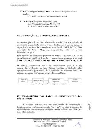 LAUDO DE AVALIAÇÃO COMPLETO

 NZ – Usinagem de Peças Ltda. – Venda de máquinas novas e
usadas
Av. Prof. Luis Inácio de Anhaia Mello, 9.000
 Cobrasmaq Máquinas Industriais Ltda.
Av. Presidente Tancredo Neves, 379
CEP: 04283-050 – São Paulo – SP

VIII) INDICAÇÃO DA METODOLOGIA UTILIZADA.
A metodologia utilizada, foi adotada de acordo com a solicitação do
contratante especificada no item II deste laudo, com o grau de agregação
especificado no item IV e conforme item 8a) da NBR 14653-5 2007
Avaliação de Bens - Máquinas, equipamentos, instalações e bens
industriais em geral
Para atender as finalidades previstas na tabela 1 do item 7.3.1 e aos
procedimentos específicos da seção 11, recomenda-se para o presente laudo
o MÉTODO COMPARATIVO DIRETO DE DADOS DE MERCADO
O método comparativo, sendo de conhecimento geral, é a viga
mestra das avaliações de bens. Nestas condições a título de melhor
aproveitamento e para efeito de comparação de amostras deste caso
estamos utilizando coeficientes lineares de equivalência.

Engenharia de Avaliações e Perícias e Manutenção Predial
Marcelo Gandra Falcone CREA 5062650474/D
Engº de Segurança
Fones: (11) 3501-7315 / (11) 99406-7189

Página

A máquina avaliada está em bom estado de conservação e
funcionamento, conforme constatado “in locco”. ou seja, a máquina foi
vistoriadas em funcionamento conforme vistoria realizada em 26/07/2012
item VI deste laudo.

10

IX) TRATAMENTO DOS DADOS E IDENTIFICAÇÃO DOS
RESULTADOS.

 
