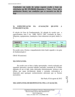 LAUDO DE AVALIAÇÃO COMPLETO

Conclusão: em razão do acima exposto avalio o bem em
referência em R$ 229.500,00 (Duzentos e Vinte e Nove mil e
quinhentos Reais), nas condições que se encontra no dia de
hoje
.

X)
ESPECIFICAÇÃO
FUNDAMENTAÇÃO.

DA

AVALIAÇÃO

QUANTO

A

O calculo do Grau de Fundamentação, foi adotada de acordo com o
especificadono item 9 da NBR 14653-5 2007 Avaliação de Bens Máquinas, equipamentos, instalações e bens industriais em geral, tabela 2 e
3.
Tabela 2/3

Vistoria

Funcionamento

Grau
pontos

II
2

II
2

Fontes de
informação
II
2

Depreciação

Total

II
2

III
8

De acordo com a Norma o enquadramento deste laudo segundo o seu grau
de fundamentação é:
GRAU III (máximo)

XI) CONCLUSÃO.

XII) ASSINATURA DO RESPONSÁVEL PELA AVALIAÇÃO.

Engenharia de Avaliações e Perícias e Manutenção Predial
Marcelo Gandra Falcone CREA 5062650474/D
Engº de Segurança
Fones: (11) 3501-7315 / (11) 99406-7189

Página

São Paulo, 02 de agosto de 2012

13

De acordo com os fatos e dados apresentados, vistoria realizada este
signatário apresenta o presente trabalho concluído, constando de 14 folhas
digitadas de um só lado, todas rubricadas eletronicamente, inclusive esta
última, que segue devidamente datada e assinada, colocando-se a
disposição para quaisquer esclarecimentos adicionais que se fizerem
necessários.

 