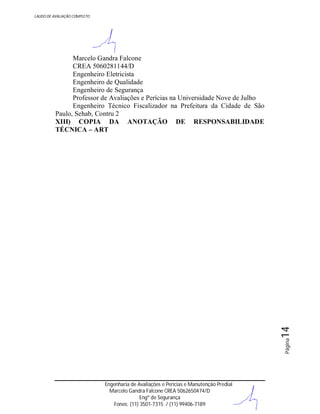 LAUDO DE AVALIAÇÃO COMPLETO

Página

14

Marcelo Gandra Falcone
CREA 5060281144/D
Engenheiro Eletricista
Engenheiro de Qualidade
Engenheiro de Segurança
Professor de Avaliações e Perícias na Universidade Nove de Julho
Engenheiro Técnico Fiscalizador na Prefeitura da Cidade de São
Paulo, Sehab, Contru 2
XIII) COPIA DA ANOTAÇÃO DE RESPONSABILIDADE
TÉCNICA – ART

Engenharia de Avaliações e Perícias e Manutenção Predial
Marcelo Gandra Falcone CREA 5062650474/D
Engº de Segurança
Fones: (11) 3501-7315 / (11) 99406-7189

 